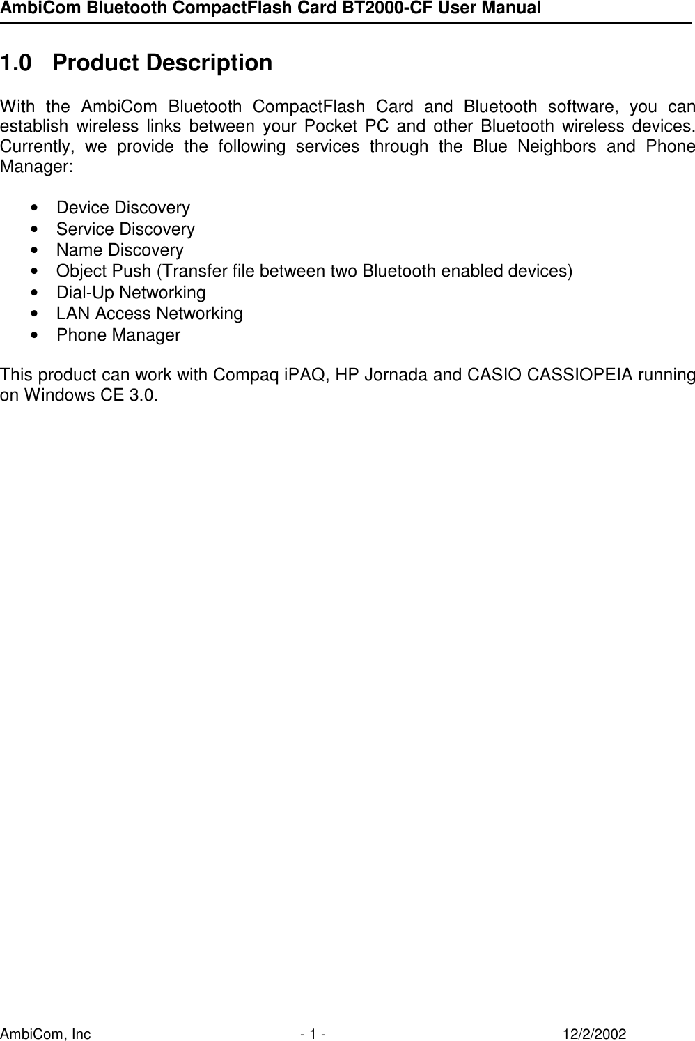 AmbiCom Bluetooth CompactFlash Card BT2000-CF User Manual AmbiCom, Inc  - 1 -  12/2/2002  1.0 Product Description  With the AmbiCom Bluetooth CompactFlash Card and Bluetooth software, you can establish wireless links between your Pocket PC and other Bluetooth wireless devices. Currently, we provide the following services through the Blue Neighbors and Phone Manager:  • Device Discovery • Service Discovery • Name Discovery • Object Push (Transfer file between two Bluetooth enabled devices) • Dial-Up Networking • LAN Access Networking • Phone Manager  This product can work with Compaq iPAQ, HP Jornada and CASIO CASSIOPEIA running on Windows CE 3.0. 