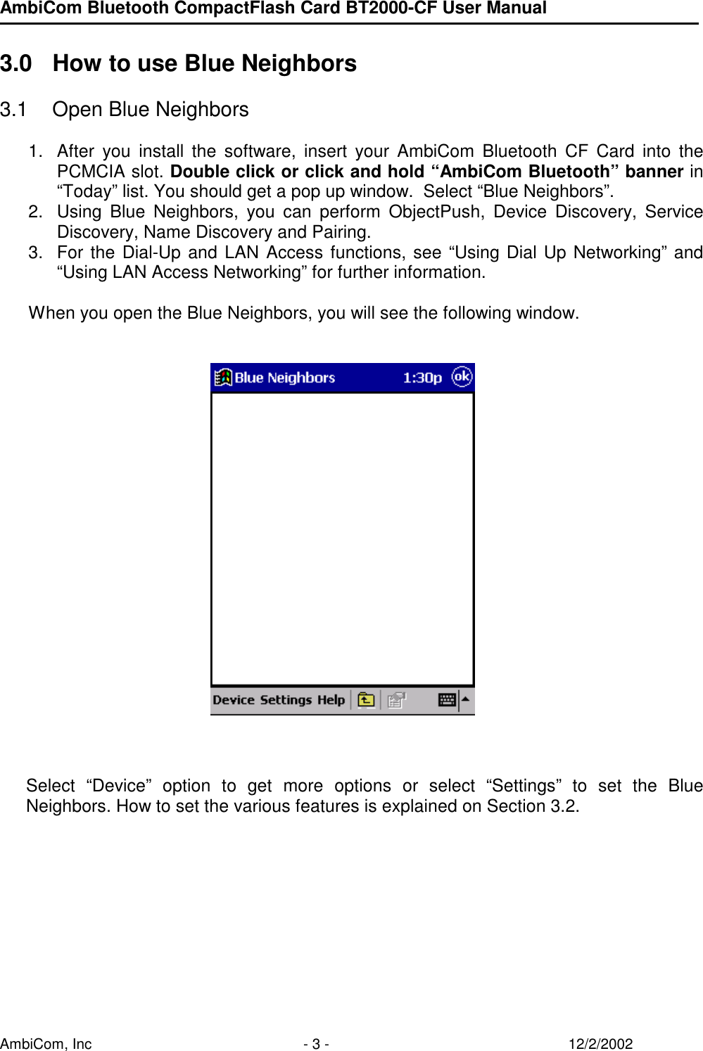 AmbiCom Bluetooth CompactFlash Card BT2000-CF User Manual AmbiCom, Inc  - 3 -  12/2/2002  3.0  How to use Blue Neighbors  3.1  Open Blue Neighbors  1.  After you install the software, insert your AmbiCom Bluetooth CF Card into the PCMCIA slot. Double click or click and hold “AmbiCom Bluetooth” banner in “Today” list. You should get a pop up window.  Select “Blue Neighbors”.  2.  Using Blue Neighbors, you can perform ObjectPush, Device Discovery, Service Discovery, Name Discovery and Pairing. 3.  For the Dial-Up and LAN Access functions, see “Using Dial Up Networking” and “Using LAN Access Networking” for further information.  When you open the Blue Neighbors, you will see the following window.            Select “Device” option to get more options or select “Settings” to set the Blue Neighbors. How to set the various features is explained on Section 3.2.        