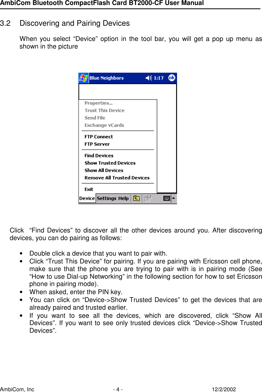 AmbiCom Bluetooth CompactFlash Card BT2000-CF User Manual AmbiCom, Inc  - 4 -  12/2/2002  3.2  Discovering and Pairing Devices  When you select “Device” option in the tool bar, you will get a pop up menu as shown in the picture             Click  “Find Devices” to discover all the other devices around you. After discovering devices, you can do pairing as follows:   • Double click a device that you want to pair with. • Click “Trust This Device” for pairing. If you are pairing with Ericsson cell phone, make sure that the phone you are trying to pair with is in pairing mode (See “How to use Dial-up Networking” in the following section for how to set Ericsson phone in pairing mode). • When asked, enter the PIN key. • You can click on “Device-&gt;Show Trusted Devices” to get the devices that are already paired and trusted earlier. • If you want to see all the devices, which are discovered, click “Show All Devices”. If you want to see only trusted devices click “Device-&gt;Show Trusted Devices”.      