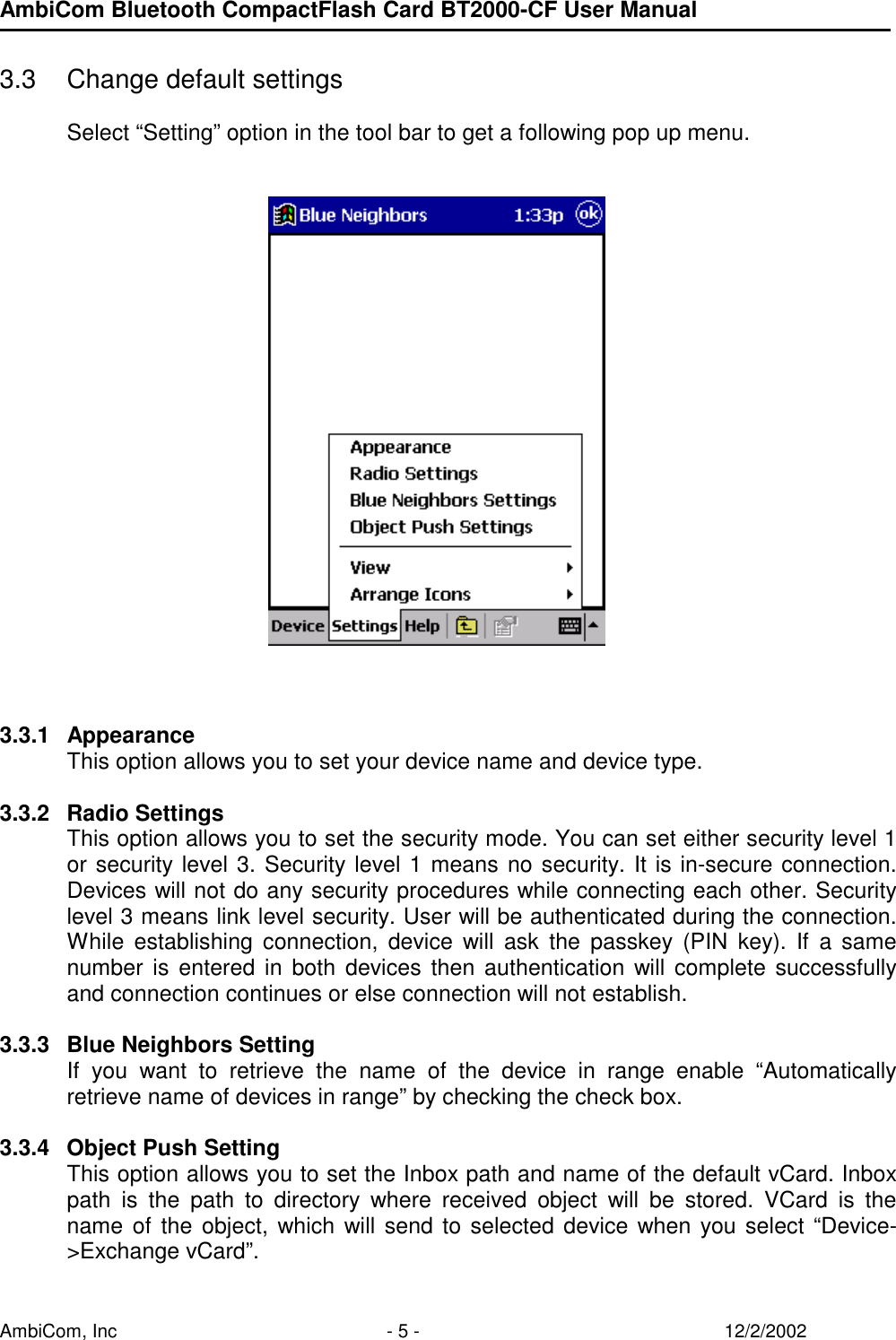 AmbiCom Bluetooth CompactFlash Card BT2000-CF User Manual AmbiCom, Inc  - 5 -  12/2/2002  3.3  Change default settings  Select “Setting” option in the tool bar to get a following pop up menu.            3.3.1 Appearance This option allows you to set your device name and device type.    3.3.2 Radio Settings This option allows you to set the security mode. You can set either security level 1 or security level 3. Security level 1 means no security. It is in-secure connection. Devices will not do any security procedures while connecting each other. Security level 3 means link level security. User will be authenticated during the connection. While establishing connection, device will ask the passkey (PIN key). If a same number is entered in both devices then authentication will complete successfully and connection continues or else connection will not establish.    3.3.3  Blue Neighbors Setting If you want to retrieve the name of the device in range enable “Automatically retrieve name of devices in range” by checking the check box.  3.3.4  Object Push Setting This option allows you to set the Inbox path and name of the default vCard. Inbox path is the path to directory where received object will be stored. VCard is the name of the object, which will send to selected device when you select “Device-&gt;Exchange vCard”. 