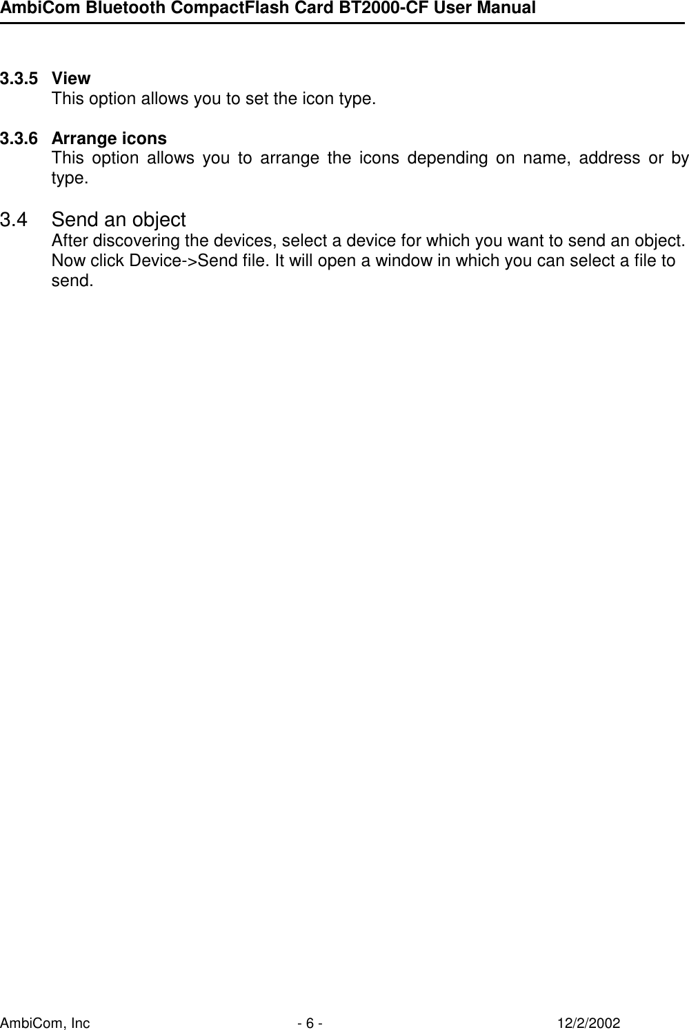AmbiCom Bluetooth CompactFlash Card BT2000-CF User Manual AmbiCom, Inc  - 6 -  12/2/2002   3.3.5 View This option allows you to set the icon type.  3.3.6 Arrange icons This option allows you to arrange the icons depending on name, address or by type.  3.4  Send an object After discovering the devices, select a device for which you want to send an object.  Now click Device-&gt;Send file. It will open a window in which you can select a file to send.                                    