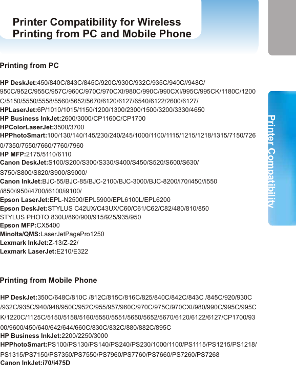 Specifications Printer Compatibility for WirelessPrinting from PC and Mobile Phone SpecificationsPrinter CompatibilityPrinters with USB interface. (Please refer to  in the next page. )Bluetooth enabled computers or devices(mobile phones or PDAs) which supports HCRP(Hardcopy Replacement Profile), OPP (Object Push Profile) or BIP (Basic Image Profile). Printer Compatibility for Wireless Printing from PC and Mobile PhoneSystem RequirementsSpecificationsWindowsYour printer adapter support Windows 98SE, ME, 2000 and XP. BluetoothYour printer adapter complies with Bluetooth SIG 1.1.Bluetooth ProfileYour printer adapter supports GAP(Generic Access), SDAP(Service Discovery Application, HCRP(Hardcopy Cable Replacement Profile) and SPP(Serial Port Profile).Bluetooth ProfileThe RF range of your printer adapter is from 80 to 100 meters. RF RangeUse 6~9V/300mA/AC-DC power adapter. Power Supply0 ° C ~ 60 ° C (32 ° F ~ 140 ° F)Temperature7 8HP DeskJet:450/840C/843C/845C/920C/930C/932C/935C/940C//948C/950C/952C/955C/957C/960C/970C/970CXI/980C/990C/990CXI/995C/995CK/1180C/1200C/5150/5550/5558/5560/5652/5670/6120/6127/6540/6122/2600/6127/HPLaserJet:6P/1010/1015/1150/1200/1300/2300/1500/3200/3330/4650HP Business InkJet:2600/3000/CP1160C/CP1700HPColorLaserJet:3500/3700HPPhotoSmart:100/130/140/145/230/240/245/1000/1100/1115/1215/1218/1315/7150/7260/7350/7550/7660/7760/7960HP MFP:2175/5110/6110Canon DeskJet:S100/S200/S300/S330/S400/S450/S520/S600/S630/ S750/S800/S820/S900/S9000/ Canon InkJet:BJC-55/BJC-85/BJC-2100/BJC-3000/BJC-8200/i70/i450//i550 /i850/i950/i4700/i6100/i9100/Epson LaserJet:EPL-N2500/EPL5900/EPL6100L/EPL6200Epson DeskJet:STYLUS C42UX/C43UX/C60/C61/C62/C82/480/810/850STYLUS PHOTO 830U/860/900/915/925/935/950Epson MFP:CX5400Minolta/QMS:LaserJetPagePro1250Lexmark InkJet:Z-13/Z-22/Lexmark LaserJet:E210/E322Printing from PCPrinting from Mobile PhoneHP DeskJet:350C/648C/810C /812C/815C/816C/825/840C/842C/843C /845C/920/930C /932C/935C/940/948/950C/952C/955/957/960C/970C/975C/970CXI/980/990C/995C/995CK/1220C/1125C/5150/5158/5160/5550/5551/5650/5652/5670/6120/6122/6127/CP1700/9300/9600/450/640/642/644/660C/830C/832C/880/882C/895CHP Business InkJet:2200/2250/3000HPPhotoSmart:PS100/PS130/PS140/PS240/PS230/1000/1100/PS1115/PS1215/PS1218/PS1315/PS7150/PS7350/PS7550/PS7960/PS7760/PS7660/PS7260/PS7268Canon InkJet:i70/i475D