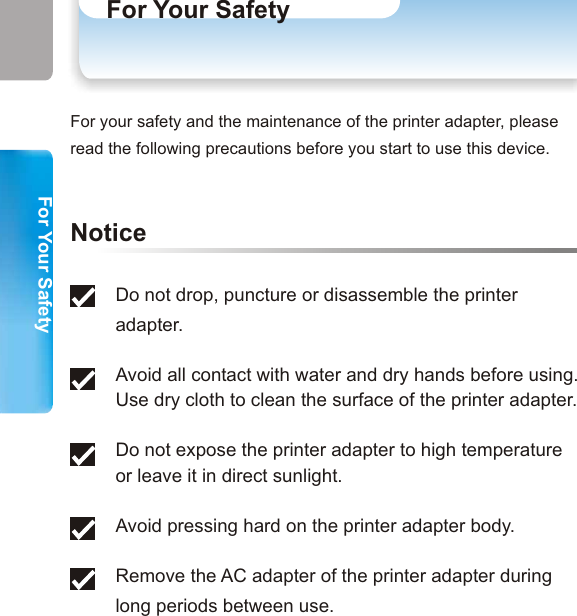 WelcomeParts of Your Printer AdapterUse Scenario (1)Use Scenario (2)Use Scenario (3)SpecificationsSystem RequirementsSpecificationsPrinter CompatibilityFor Your Safety1. Hardware InstallationConnecting Your Printer Adapter to a Printer2. Printing from Desktop PCs or Laptops  Configuring Your Bluetooth Printer - Option 1PrintingConfiguring Your Bluetooth Printer - Option 2Printing3. Printing from Mobile Phones4. Printing from PDAs5. TroubleshootingFor Your Safety Table of ContentsFor Your SafetyTable of Contents Do not drop, puncture or disassemble the printer adapter.  Avoid all contact with water and dry hands before using.Use dry cloth to clean the surface of the printer adapter. Do not expose the printer adapter to high temperature or leave it in direct sunlight. Avoid pressing hard on the printer adapter body. Remove the AC adapter of the printer adapter during long periods between use.  NoticeFor your safety and the maintenance of the printer adapter, please read the following precautions before you start to use this device.9 1012456789111313202128293133