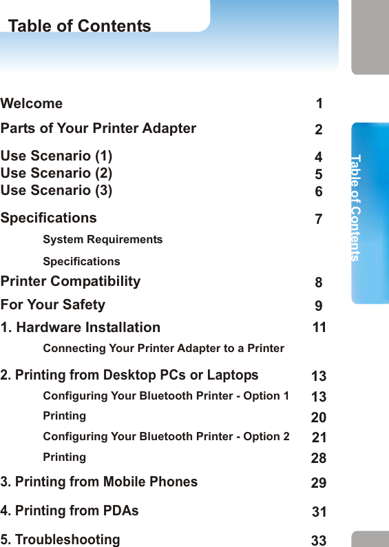 WelcomeParts of Your Printer AdapterUse Scenario (1)Use Scenario (2)Use Scenario (3)SpecificationsSystem RequirementsSpecificationsPrinter CompatibilityFor Your Safety1. Hardware InstallationConnecting Your Printer Adapter to a Printer2. Printing from Desktop PCs or Laptops  Configuring Your Bluetooth Printer - Option 1PrintingConfiguring Your Bluetooth Printer - Option 2Printing3. Printing from Mobile Phones4. Printing from PDAs5. TroubleshootingFor Your Safety Table of ContentsFor Your SafetyTable of Contents Do not drop, puncture or disassemble the printer adapter.  Avoid all contact with water and dry hands before using.Use dry cloth to clean the surface of the printer adapter. Do not expose the printer adapter to high temperature or leave it in direct sunlight. Avoid pressing hard on the printer adapter body. Remove the AC adapter of the printer adapter during long periods between use.  NoticeFor your safety and the maintenance of the printer adapter, please read the following precautions before you start to use this device.9 1012456789111313202128293133