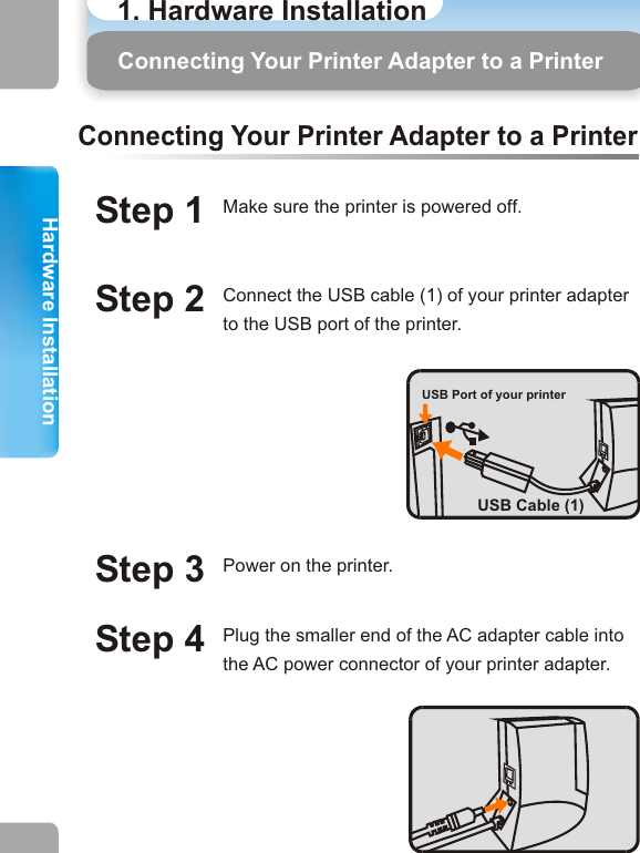 1. Hardware InstallationHardware InstallationHardware InstallationConnecting Your Printer Adapter to a Printer Connecting Your Printer Adapter to a PrinterStep 1 Make sure the printer is powered off. Step 2 Connect the USB cable (1) of your printer adapter to the USB port of the printer. Step 4 Plug the smaller end of the AC adapter cable into the AC power connector of your printer adapter. Step 5 Connect the larger end of the AC adapter cable to an electrical outlet. Step 3 Power on the printer.Connecting Your Printer Adapter to a PrinterStep 6 If successfully powered on, a steady green LED will be lit. LED 1 (Green)USB Port of your printerUSB Cable (1)Option If you need to complete tasks as in Scenario (2) or Scenario (3), you need to use USB Cable (2).Plug the USB Cable (2) as picture shown below and plug the other end of the cable to the USB port of your PC. USB Cable (2)Note: USB Cable (2) is the cable, which connects your PC and printer. 11 12