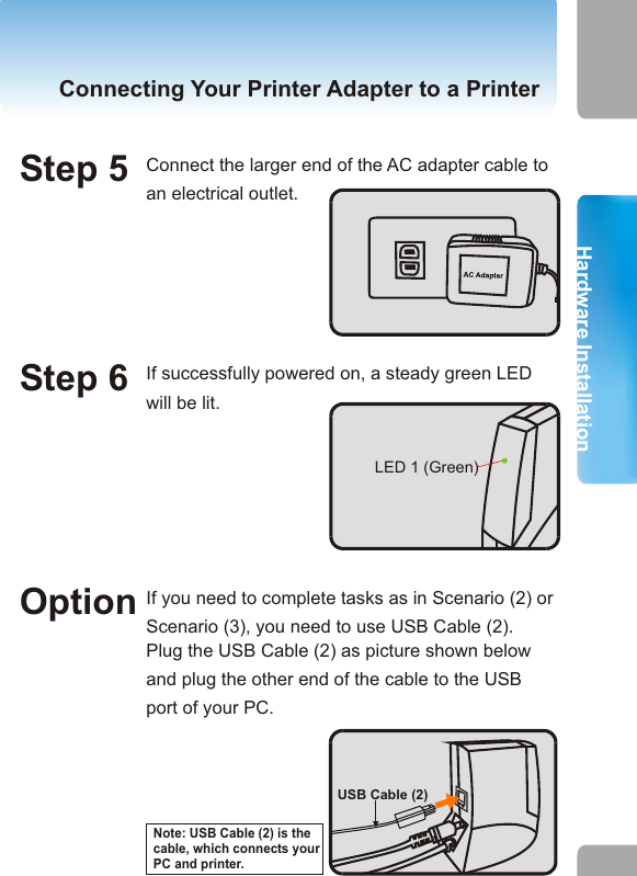 1. Hardware InstallationHardware InstallationHardware InstallationConnecting Your Printer Adapter to a Printer Connecting Your Printer Adapter to a PrinterStep 1 Make sure the printer is powered off. Step 2 Connect the USB cable (1) of your printer adapter to the USB port of the printer. Step 4 Plug the smaller end of the AC adapter cable into the AC power connector of your printer adapter. Step 5 Connect the larger end of the AC adapter cable to an electrical outlet. Step 3 Power on the printer.Connecting Your Printer Adapter to a PrinterStep 6 If successfully powered on, a steady green LED will be lit. LED 1 (Green)USB Port of your printerUSB Cable (1)Option If you need to complete tasks as in Scenario (2) or Scenario (3), you need to use USB Cable (2).Plug the USB Cable (2) as picture shown below and plug the other end of the cable to the USB port of your PC. USB Cable (2)Note: USB Cable (2) is the cable, which connects your PC and printer. 11 12