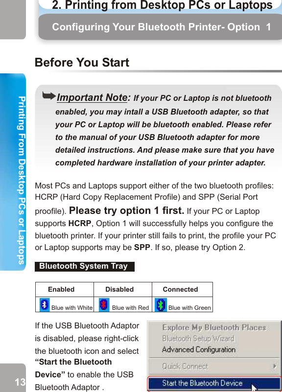 2. Printing from Desktop PCs or Laptops  Printing From Desktop PCs or LaptopsPrinting From Desktop PCs or LaptopsConfiguring Your Bluetooth Printer- Option  1Your PC or Laptop Supports HCRPMost PCs and Laptops support either of the two bluetooth profiles:HCRP (Hard Copy Replacement Profile) and SPP (Serial Port proofile). Please try option 1 first. If your PC or Laptop supports HCRP, Option 1 will successfully helps you configure the bluetooth printer. If your printer still fails to print, the profile your PC or Laptop supports may be SPP. If so, please try Option 2.Option   1((Important Note: If your PC or Laptop is not bluetooth       enabled, you may intall a USB Bluetooth adapter, so that       your PC or Laptop will be bluetooth enabled. Please refer       to the manual of your USB Bluetooth adapter for more       detailed instructions. And please make sure that you have       completed hardware installation of your printer adapter.  Before You StartYou’ll see a bluetooth icon on the system tray if your PC or Laptop is already bluetooth enabled. Configuring Your Bluetooth Printer - Option 1Bluetooth System TrayEnabled Disabled ConnectedBlue with White Blue with Red Blue with GreenIf the USB Bluetooth Adaptor is disabled, please right-click the bluetooth icon and select “Start the Bluetooth Device” to enable the USB Bluetooth Adaptor . 1.   Double-click My Bluetooth Places icon on the       Desktop. 2.   Double-click Find Bluetooth Devices icon.13 14