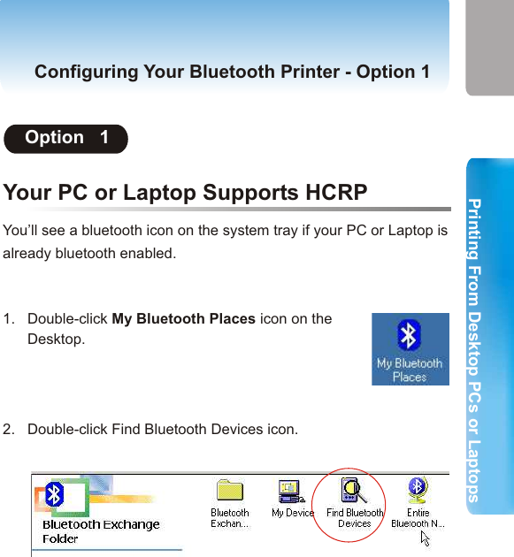 2. Printing from Desktop PCs or Laptops  Printing From Desktop PCs or LaptopsPrinting From Desktop PCs or LaptopsConfiguring Your Bluetooth Printer- Option  1Your PC or Laptop Supports HCRPMost PCs and Laptops support either of the two bluetooth profiles:HCRP (Hard Copy Replacement Profile) and SPP (Serial Port proofile). Please try option 1 first. If your PC or Laptop supports HCRP, Option 1 will successfully helps you configure the bluetooth printer. If your printer still fails to print, the profile your PC or Laptop supports may be SPP. If so, please try Option 2.Option   1((Important Note: If your PC or Laptop is not bluetooth       enabled, you may intall a USB Bluetooth adapter, so that       your PC or Laptop will be bluetooth enabled. Please refer       to the manual of your USB Bluetooth adapter for more       detailed instructions. And please make sure that you have       completed hardware installation of your printer adapter.  Before You StartYou’ll see a bluetooth icon on the system tray if your PC or Laptop is already bluetooth enabled. Configuring Your Bluetooth Printer - Option 1Bluetooth System TrayEnabled Disabled ConnectedBlue with White Blue with Red Blue with GreenIf the USB Bluetooth Adaptor is disabled, please right-click the bluetooth icon and select “Start the Bluetooth Device” to enable the USB Bluetooth Adaptor . 1.   Double-click My Bluetooth Places icon on the       Desktop. 2.   Double-click Find Bluetooth Devices icon.13 14