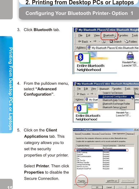 2. Printing from Desktop PCs or Laptops  Configuring Your Bluetooth Printer- Option  1 Configuring Your Bluetooth Printer - Option 16.   Disable the Secure Connection service by unticking the check box next to Secure Connection.       Then click OK. 7.   Now, the Secure Connection service of printer is disabled. In this case, you’ll not be asked to enter a PIN code to allow a successful connection.       Click OK.5.   Click on the Client Applications tab. This category allows you to set the security properties of your printer.            Select Printer. Then click Properties to disable the Secure Connection.   4.   From the pulldown menu,       select “Advanced       Confuguration”. 3.   Click Bluetooth tab.15 16Printing From Desktop PCs or LaptopsPrinting From Desktop PCs or Laptops