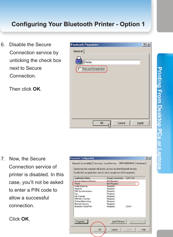 2. Printing from Desktop PCs or Laptops  Configuring Your Bluetooth Printer- Option  1 Configuring Your Bluetooth Printer - Option 16.   Disable the Secure Connection service by unticking the check box next to Secure Connection.       Then click OK. 7.   Now, the Secure Connection service of printer is disabled. In this case, you’ll not be asked to enter a PIN code to allow a successful connection.       Click OK.5.   Click on the Client Applications tab. This category allows you to set the security properties of your printer.            Select Printer. Then click Properties to disable the Secure Connection.   4.   From the pulldown menu,       select “Advanced       Confuguration”. 3.   Click Bluetooth tab.15 16Printing From Desktop PCs or LaptopsPrinting From Desktop PCs or Laptops