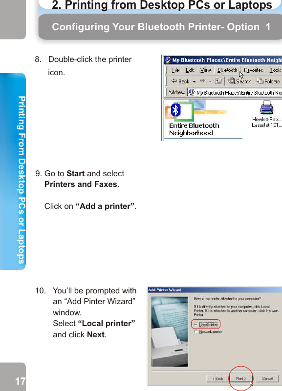 8.   Double-click the printer icon.Configuring Your Bluetooth Printer- Option  1 Configuring Your Bluetooth Printer - Option 1((Important Note: If the “Add Printer Wizard” in step 10       doesn’t appear, please go to Start Menu   Settings          Printers    Add Printer and then the “Add Printer       Wizard“ will appear as in step 10.        10.   You’ll be prompted with          an “Add Pinter Wizard”          window.          Select “Local printer”           and click Next.11.  Please select the        Manufacturer and the        Model of your printer    Then click next.        If your printer is not in          the list, insert the printer        driver disk in your CD        drive. Then click Have        Disc.       12.  This window will not appear, unless you have already installed the same printer driver on your PC/Laptop before. Click the radio button next to “Keep existing        Driver(recommended)”.       Then click Next.17 189. Go to Start and select    Printers and Faxes.     Click on “Add a printer”.2. Printing from Desktop PCs or Laptops  Printing From Desktop PCs or LaptopsPrinting From Desktop PCs or Laptops