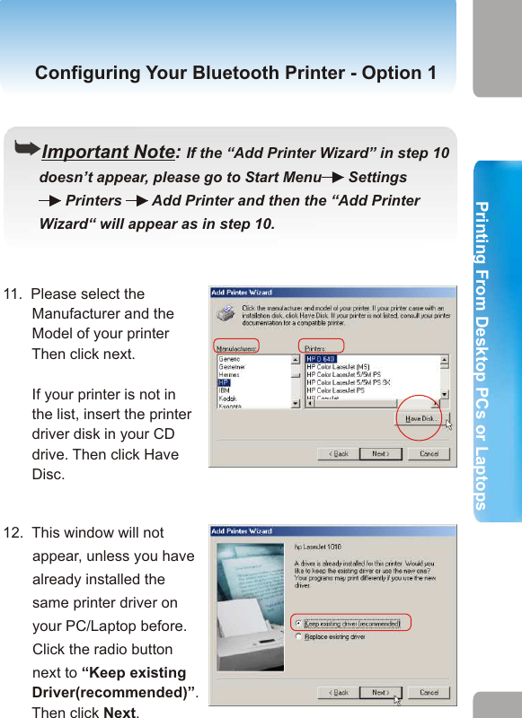 8.   Double-click the printer icon.Configuring Your Bluetooth Printer- Option  1 Configuring Your Bluetooth Printer - Option 1((Important Note: If the “Add Printer Wizard” in step 10       doesn’t appear, please go to Start Menu   Settings          Printers    Add Printer and then the “Add Printer       Wizard“ will appear as in step 10.        10.   You’ll be prompted with          an “Add Pinter Wizard”          window.          Select “Local printer”           and click Next.11.  Please select the        Manufacturer and the        Model of your printer    Then click next.        If your printer is not in          the list, insert the printer        driver disk in your CD        drive. Then click Have        Disc.       12.  This window will not appear, unless you have already installed the same printer driver on your PC/Laptop before. Click the radio button next to “Keep existing        Driver(recommended)”.       Then click Next.17 189. Go to Start and select    Printers and Faxes.     Click on “Add a printer”.2. Printing from Desktop PCs or Laptops  Printing From Desktop PCs or LaptopsPrinting From Desktop PCs or Laptops