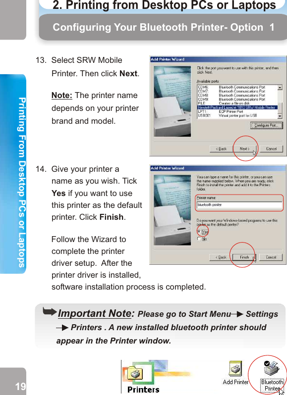 13.  Select SRW Mobile Printer. Then click Next.       Note: The printer name depends on your printer brand and model. 14.  Give your printer a name as you wish. Tick Yes if you want to use this printer as the default printer. Click Finish.        Follow the Wizard to complete the printer driver setup.  After the printer driver is installed, software installation process is completed.        Configuring Your Bluetooth Printer- Option  1 PrintingHow to PrintStep 1  From any Windows application(e.g. Word), select                              File    Print. Step 2  Select the bluetooth printer you have installed and                           click OK. Step 3  Click Print. Wait for the printer to print. ((Important Note: Please go to Start Menu   Settings          Printers . A new installed bluetooth printer should       appear in the Printer window.        19 202. Printing from Desktop PCs or Laptops  Printing From Desktop PCs or LaptopsPrinting From Desktop PCs or Laptops