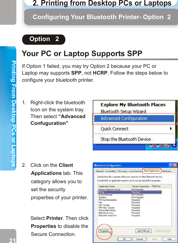 Your PC or Laptop Supports SPPOption   2If Option 1 failed, you may try Option 2 because your PC orLaptop may supports SPP, not HCRP. Follow the steps below toconfigure your bluetooth printer. 1.   Right-click the bluetooth       Icon on the system tray.       Then select “Advanced       Confuguration” 2.   Click on the Client Applications tab. This category allows you to set the security properties of your printer.            Select Printer. Then click Properties to disable the Secure Connection.   3.   Disable the Secure Connection service by unticking the check box next to Secure Connection.       Then click OK. Configuring Your Bluetooth Printer- Option  2 Configuring Your Bluetooth Printer - Option 24.   Select Bluetooth Serial Port. Then click Properties to disable the Secure Connection.   21 222. Printing from Desktop PCs or Laptops  Printing From Desktop PCs or LaptopsPrinting From Desktop PCs or Laptops