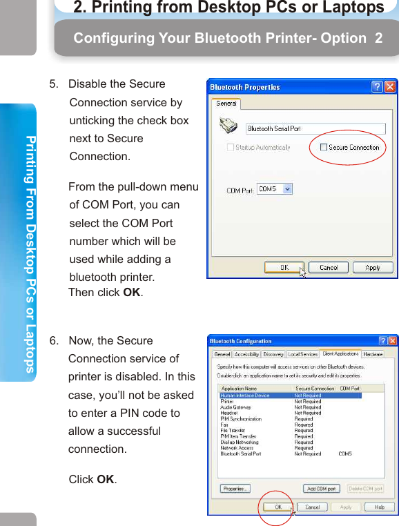 7.   Right-click the bluetooth icon on the system tray again. Then select “Bluetooth Setup Wizard”.Configuring Your Bluetooth Printer- Option  2 Configuring Your Bluetooth Printer - Option 26.   Now, the Secure Connection service of printer is disabled. In this case, you’ll not be asked to enter a PIN code to allow a successful connection.       Click OK.5.   Disable the Secure Connection service by unticking the check box next to Secure Connection.       From the pull-down menu of COM Port, you can select the COM Port number which will be used while adding a bluetooth printer.       Then click OK. 8.   The Bluetooth Setup window will appear. Click on the radio button next to “I want to find a specific Bluetooth device and configure how this computer will use its services”.  Click Next.9.   The Bluetooth Device Selection window will search for any Bluetooth devices in this area. Take HP 1010 for example. This window has found a      HP 1010 Mobile Printer.       Select the printer and click Next. 23 242. Printing from Desktop PCs or Laptops  Printing From Desktop PCs or LaptopsPrinting From Desktop PCs or Laptops