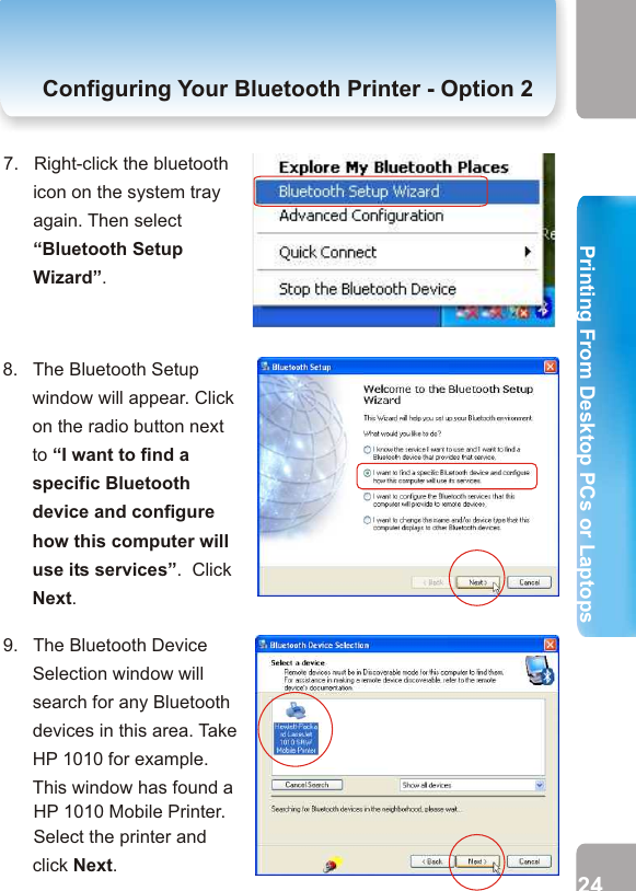 7.   Right-click the bluetooth icon on the system tray again. Then select “Bluetooth Setup Wizard”.Configuring Your Bluetooth Printer- Option  2 Configuring Your Bluetooth Printer - Option 26.   Now, the Secure Connection service of printer is disabled. In this case, you’ll not be asked to enter a PIN code to allow a successful connection.       Click OK.5.   Disable the Secure Connection service by unticking the check box next to Secure Connection.       From the pull-down menu of COM Port, you can select the COM Port number which will be used while adding a bluetooth printer.       Then click OK. 8.   The Bluetooth Setup window will appear. Click on the radio button next to “I want to find a specific Bluetooth device and configure how this computer will use its services”.  Click Next.9.   The Bluetooth Device Selection window will search for any Bluetooth devices in this area. Take HP 1010 for example. This window has found a      HP 1010 Mobile Printer.       Select the printer and click Next. 23 242. Printing from Desktop PCs or Laptops  Printing From Desktop PCs or LaptopsPrinting From Desktop PCs or Laptops