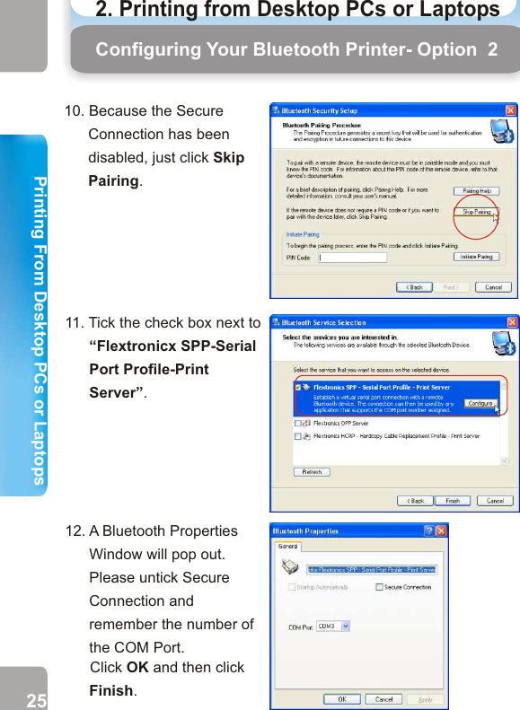 10. Because the Secure Connection has been disabled, just click Skip Pairing.11. Tick the check box next to “Flextronicx SPP-Serial Port Profile-Print Server”.13. Go to Start and select Printers and Faxes.14. Click on “Add a printer”.Configuring Your Bluetooth Printer- Option  2 Configuring Your Bluetooth Printer - Option 215.   An “Add Pinter Wizard”          window will appear.                Click Next.16.   Click the radio button         next to “Local printer         attached to the        computer” and untick the check box next to “Automatically detect and install my Plug and Play printer”.         Then click Next.25 2612. A Bluetooth Properties Window will pop out. Please untick Secure Connection and remember the number of the COM Port.      Click OK and then click Finish. 2. Printing from Desktop PCs or Laptops  Printing From Desktop PCs or LaptopsPrinting From Desktop PCs or Laptops