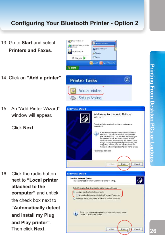 10. Because the Secure Connection has been disabled, just click Skip Pairing.11. Tick the check box next to “Flextronicx SPP-Serial Port Profile-Print Server”.13. Go to Start and select Printers and Faxes.14. Click on “Add a printer”.Configuring Your Bluetooth Printer- Option  2 Configuring Your Bluetooth Printer - Option 215.   An “Add Pinter Wizard”          window will appear.                Click Next.16.   Click the radio button         next to “Local printer         attached to the        computer” and untick the check box next to “Automatically detect and install my Plug and Play printer”.         Then click Next.25 2612. A Bluetooth Properties Window will pop out. Please untick Secure Connection and remember the number of the COM Port.      Click OK and then click Finish. 2. Printing from Desktop PCs or Laptops  Printing From Desktop PCs or LaptopsPrinting From Desktop PCs or Laptops