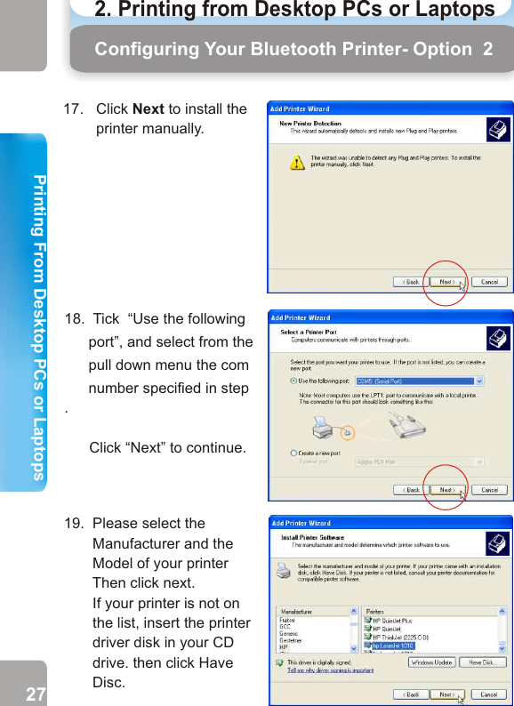 17.   Click Next to install the        printer manually. 19.  Please select the        Manufacturer and the        Model of your printer    Then click next.        If your printer is not on          the list, insert the printer        driver disk in your CD        drive. then click Have        Disc.       20.  Give your printer a name       as you wish.        Tick “Yes” if you want to use this printer as the default printer. Click Next.         Follow the Wizard to complete the printer driver setup.  After the printer driver is installed, software installation process is completed.        Configuring Your Bluetooth Printer- Option  218.  Tick  “Use the following port”, and select from the pull down menu the com number specified in step .             Click “Next” to continue. How to PrintStep 1  From any Windows application(e.g. Word), select                              File    Print. Step 2  Select the bluetooth printer you have installed and                           click OK. Step 3  Click Print. Wait for the printer to print. Printing27 282. Printing from Desktop PCs or Laptops  Printing From Desktop PCs or LaptopsPrinting 