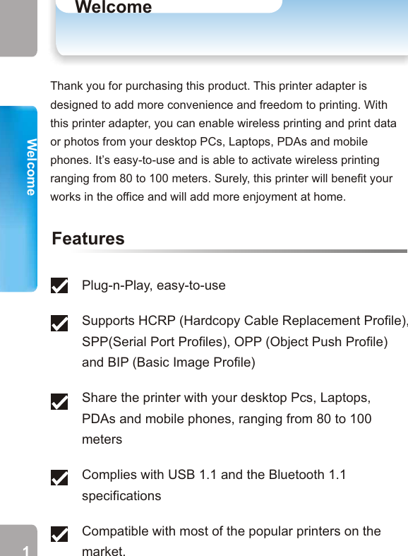 Thank you for purchasing this product. This printer adapter is designed to add more convenience and freedom to printing. With this printer adapter, you can enable wireless printing and print data or photos from your desktop PCs, Laptops, PDAs and mobile phones. It’s easy-to-use and is able to activate wireless printing ranging from 80 to 100 meters. Surely, this printer will benefit your works in the office and will add more enjoyment at home. WelcomeWelcomeFeaturesPlug-n-Play, easy-to-use Supports HCRP (Hardcopy Cable Replacement Profile), SPP(Serial Port Profiles), OPP (Object Push Profile) and BIP (Basic Image Profile) Share the printer with your desktop Pcs, Laptops, PDAs and mobile phones, ranging from 80 to 100 metersComplies with USB 1.1 and the Bluetooth 1.1 specificationsCompatible with most of the popular printers on the market. Parts of Your Printer AdapterFrontBackLED 1 (Green) USB Cable (1)USB Cable (1)Power ConnectorLED 1 (Green)LED 2 (Blue)Power on but not in standby modePower on and in standby modeReceiving/ Sending dataOn OffBlinks onceper secondOnOnPrinter Adapter StatusLED StatusUSB Port* Use USB Cable (2) (not bundled) to connect your PC/ Laptop to this USB Port. Welcome* Connect USB Cable (1) to the USB port of your printer.Note: USB Cable (2) is the cable, which connects your PC and printer. 1 2LED 3 (Red)LED 3(Red)OffOffBlinks quicklyOffOnOnPrinting  LED 2(Blue)On