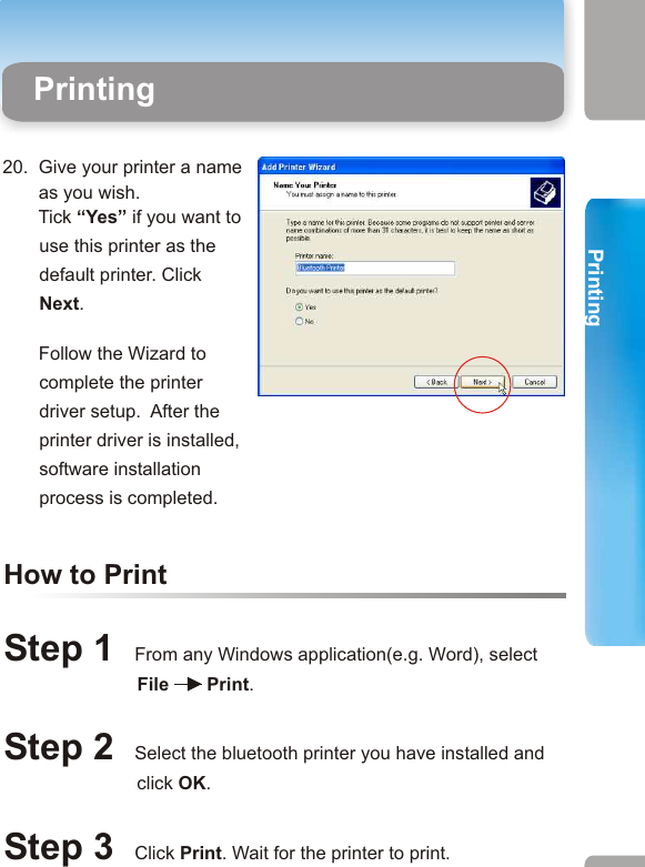 17.   Click Next to install the        printer manually. 19.  Please select the        Manufacturer and the        Model of your printer    Then click next.        If your printer is not on          the list, insert the printer        driver disk in your CD        drive. then click Have        Disc.       20.  Give your printer a name       as you wish.        Tick “Yes” if you want to use this printer as the default printer. Click Next.         Follow the Wizard to complete the printer driver setup.  After the printer driver is installed, software installation process is completed.        Configuring Your Bluetooth Printer- Option  218.  Tick  “Use the following port”, and select from the pull down menu the com number specified in step .             Click “Next” to continue. How to PrintStep 1  From any Windows application(e.g. Word), select                              File    Print. Step 2  Select the bluetooth printer you have installed and                           click OK. Step 3  Click Print. Wait for the printer to print. Printing27 282. Printing from Desktop PCs or Laptops  Printing From Desktop PCs or LaptopsPrinting 