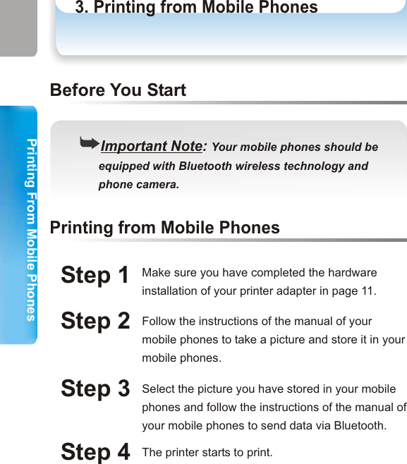 Printing From Mobile PhonesPrinting From Mobile Phones3. Printing from Mobile PhonesPrinting from Mobile PhonesStep 1Step 2Printing from Mobile Phones((Important Note: Your mobile phones should be      equipped with Bluetooth wireless technology and       phone camera.Before You StartMake sure you have completed the hardware installation of your printer adapter in page 11.Follow the instructions of the manual of your mobile phones to take a picture and store it in your mobile phones. Step 3 Select the picture you have stored in your mobile phones and follow the instructions of the manual of your mobile phones to send data via Bluetooth. Step 4 The printer starts to print. ((Important Note: Printing quality of photos depends       on your phone camera pixel.29 30How to Print