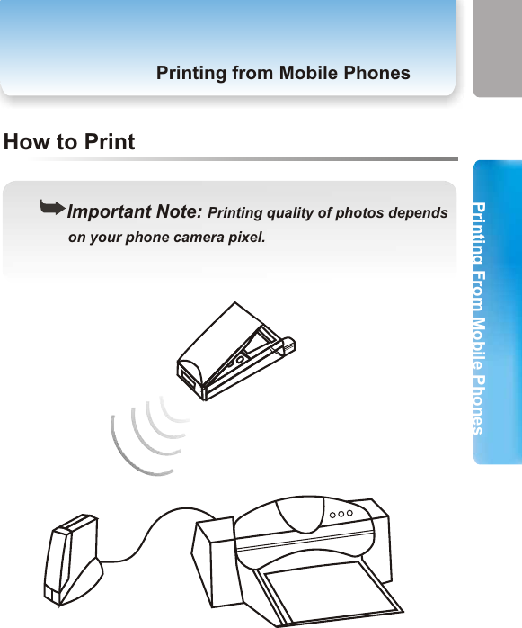 Printing From Mobile PhonesPrinting From Mobile Phones3. Printing from Mobile PhonesPrinting from Mobile PhonesStep 1Step 2Printing from Mobile Phones((Important Note: Your mobile phones should be      equipped with Bluetooth wireless technology and       phone camera.Before You StartMake sure you have completed the hardware installation of your printer adapter in page 11.Follow the instructions of the manual of your mobile phones to take a picture and store it in your mobile phones. Step 3 Select the picture you have stored in your mobile phones and follow the instructions of the manual of your mobile phones to send data via Bluetooth. Step 4 The printer starts to print. ((Important Note: Printing quality of photos depends       on your phone camera pixel.29 30How to Print