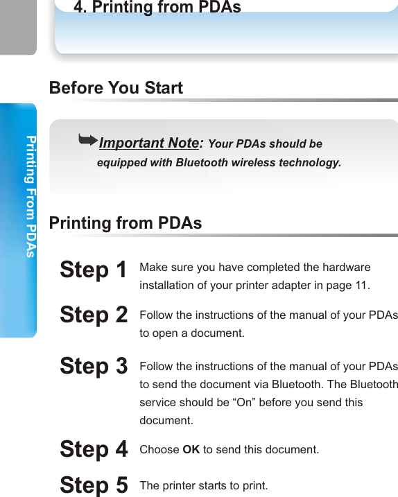 Printing From PDAsPrinting From PDAss4. Printing from PDAsPrinting from PDAsPDA((Important Note: Your PDAs should be      equipped with Bluetooth wireless technology.Before You StartStep 1Printing from PDAsMake sure you have completed the hardware installation of your printer adapter in page 11.Step 2 Follow the instructions of the manual of your PDAs to open a document.Step 3 Follow the instructions of the manual of your PDAs to send the document via Bluetooth. The Bluetooth service should be “On” before you send this document. Step 4 Choose OK to send this document. Step 5 The printer starts to print. 31 32