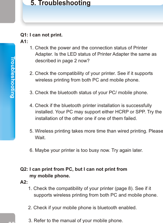 TroubleshootingTroubleshooting5. TroubleshootingTroubleshooting33 34Q1: I can not print.A1:        1. Check the power and the connection status of Printer Adapter. Is the LED status of Printer Adapter the same as described in page 2 now?       2. Check the compatibility of your printer. See if it supports wireless printing from both PC and mobile phone.       3. Check the bluetooth status of your PC/ mobile phone.       4. Check if the bluetooth printer installation is successfully installed. Your PC may support either HCRP or SPP. Try the installation of the other one if one of them failed.         5. Wireless printing takes more time than wired printing. Please           Wait.       6. Maybe your printer is too busy now. Try again later.Q2: I can print from PC, but I can not print from        my mobile phone.A2:       1. Check the compatibility of your printer (page 8). See if it supports wireless printing from both PC and mobile phone.      2. Check if your mobile phone is bluetooth enabled.3. Refer to the manual of your mobile phone.Q3: I can print from my mobile phone, but  I can        not print from PC.A3: 1. Check the compatibility of your printer. See if it supports            wireless printing from both PC and mobile phone.               2. Check if your PC is bluetooth enabled.        3. Refer to the manual of your PC bluetooth device.