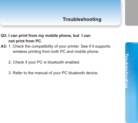 TroubleshootingTroubleshooting5. TroubleshootingTroubleshooting33 34Q1: I can not print.A1:        1. Check the power and the connection status of Printer Adapter. Is the LED status of Printer Adapter the same as described in page 2 now?       2. Check the compatibility of your printer. See if it supports wireless printing from both PC and mobile phone.       3. Check the bluetooth status of your PC/ mobile phone.       4. Check if the bluetooth printer installation is successfully installed. Your PC may support either HCRP or SPP. Try the installation of the other one if one of them failed.         5. Wireless printing takes more time than wired printing. Please           Wait.       6. Maybe your printer is too busy now. Try again later.Q2: I can print from PC, but I can not print from        my mobile phone.A2:       1. Check the compatibility of your printer (page 8). See if it supports wireless printing from both PC and mobile phone.      2. Check if your mobile phone is bluetooth enabled.3. Refer to the manual of your mobile phone.Q3: I can print from my mobile phone, but  I can        not print from PC.A3: 1. Check the compatibility of your printer. See if it supports            wireless printing from both PC and mobile phone.               2. Check if your PC is bluetooth enabled.        3. Refer to the manual of your PC bluetooth device.