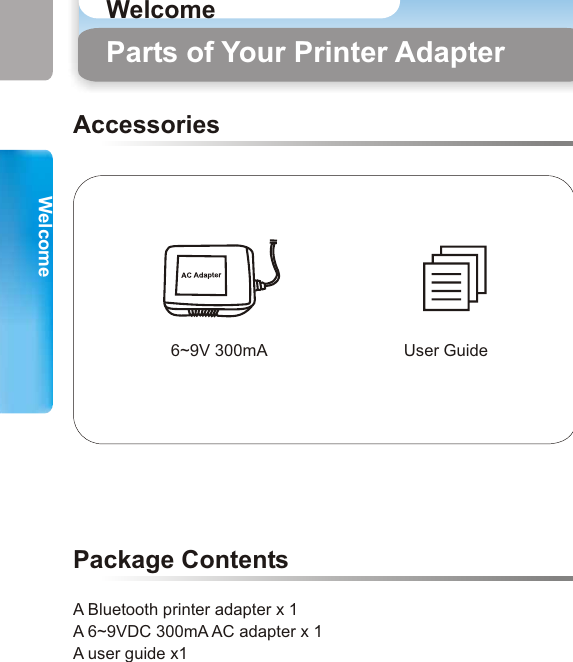 Use Scenario (1) PDA Mobile phoneBluetooth Enabled Laptop Bluetooth EnabledDesktop PCUSB Cable (1)6~9V 300mA User GuideAccessories A Bluetooth printer adapter x 1A 6~9VDC 300mA AC adapter x 1A user guide x1 Package ContentsParts of Your Printer Adapter Use Scenario (1)With USB Cable (1), you can print documents from your Desktop PCs, Laptops, Mobile phones or PDAs wirelessly.3 4WelcomeWelcomeWelcome