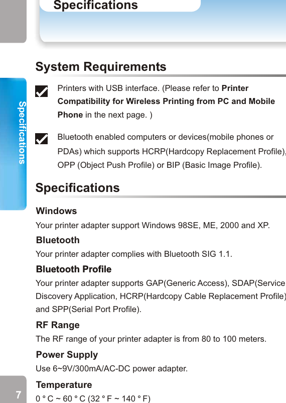 Specifications Printer Compatibility for WirelessPrinting from PC and Mobile Phone SpecificationsPrinter CompatibilityPrinters with USB interface. (Please refer to  in the next page. )Bluetooth enabled computers or devices(mobile phones or PDAs) which supports HCRP(Hardcopy Replacement Profile), OPP (Object Push Profile) or BIP (Basic Image Profile). Printer Compatibility for Wireless Printing from PC and Mobile PhoneSystem RequirementsSpecificationsWindowsYour printer adapter support Windows 98SE, ME, 2000 and XP. BluetoothYour printer adapter complies with Bluetooth SIG 1.1.Bluetooth ProfileYour printer adapter supports GAP(Generic Access), SDAP(Service Discovery Application, HCRP(Hardcopy Cable Replacement Profile) and SPP(Serial Port Profile).Bluetooth ProfileThe RF range of your printer adapter is from 80 to 100 meters. RF RangeUse 6~9V/300mA/AC-DC power adapter. Power Supply0 ° C ~ 60 ° C (32 ° F ~ 140 ° F)Temperature7 8HP DeskJet:450/840C/843C/845C/920C/930C/932C/935C/940C//948C/950C/952C/955C/957C/960C/970C/970CXI/980C/990C/990CXI/995C/995CK/1180C/1200C/5150/5550/5558/5560/5652/5670/6120/6127/6540/6122/2600/6127/HPLaserJet:6P/1010/1015/1150/1200/1300/2300/1500/3200/3330/4650HP Business InkJet:2600/3000/CP1160C/CP1700HPColorLaserJet:3500/3700HPPhotoSmart:100/130/140/145/230/240/245/1000/1100/1115/1215/1218/1315/7150/7260/7350/7550/7660/7760/7960HP MFP:2175/5110/6110Canon DeskJet:S100/S200/S300/S330/S400/S450/S520/S600/S630/ S750/S800/S820/S900/S9000/ Canon InkJet:BJC-55/BJC-85/BJC-2100/BJC-3000/BJC-8200/i70/i450//i550 /i850/i950/i4700/i6100/i9100/Epson LaserJet:EPL-N2500/EPL5900/EPL6100L/EPL6200Epson DeskJet:STYLUS C42UX/C43UX/C60/C61/C62/C82/480/810/850STYLUS PHOTO 830U/860/900/915/925/935/950Epson MFP:CX5400Minolta/QMS:LaserJetPagePro1250Lexmark InkJet:Z-13/Z-22/Lexmark LaserJet:E210/E322Printing from PCPrinting from Mobile PhoneHP DeskJet:350C/648C/810C /812C/815C/816C/825/840C/842C/843C /845C/920/930C /932C/935C/940/948/950C/952C/955/957/960C/970C/975C/970CXI/980/990C/995C/995CK/1220C/1125C/5150/5158/5160/5550/5551/5650/5652/5670/6120/6122/6127/CP1700/9300/9600/450/640/642/644/660C/830C/832C/880/882C/895CHP Business InkJet:2200/2250/3000HPPhotoSmart:PS100/PS130/PS140/PS240/PS230/1000/1100/PS1115/PS1215/PS1218/PS1315/PS7150/PS7350/PS7550/PS7960/PS7760/PS7660/PS7260/PS7268Canon InkJet:i70/i475D