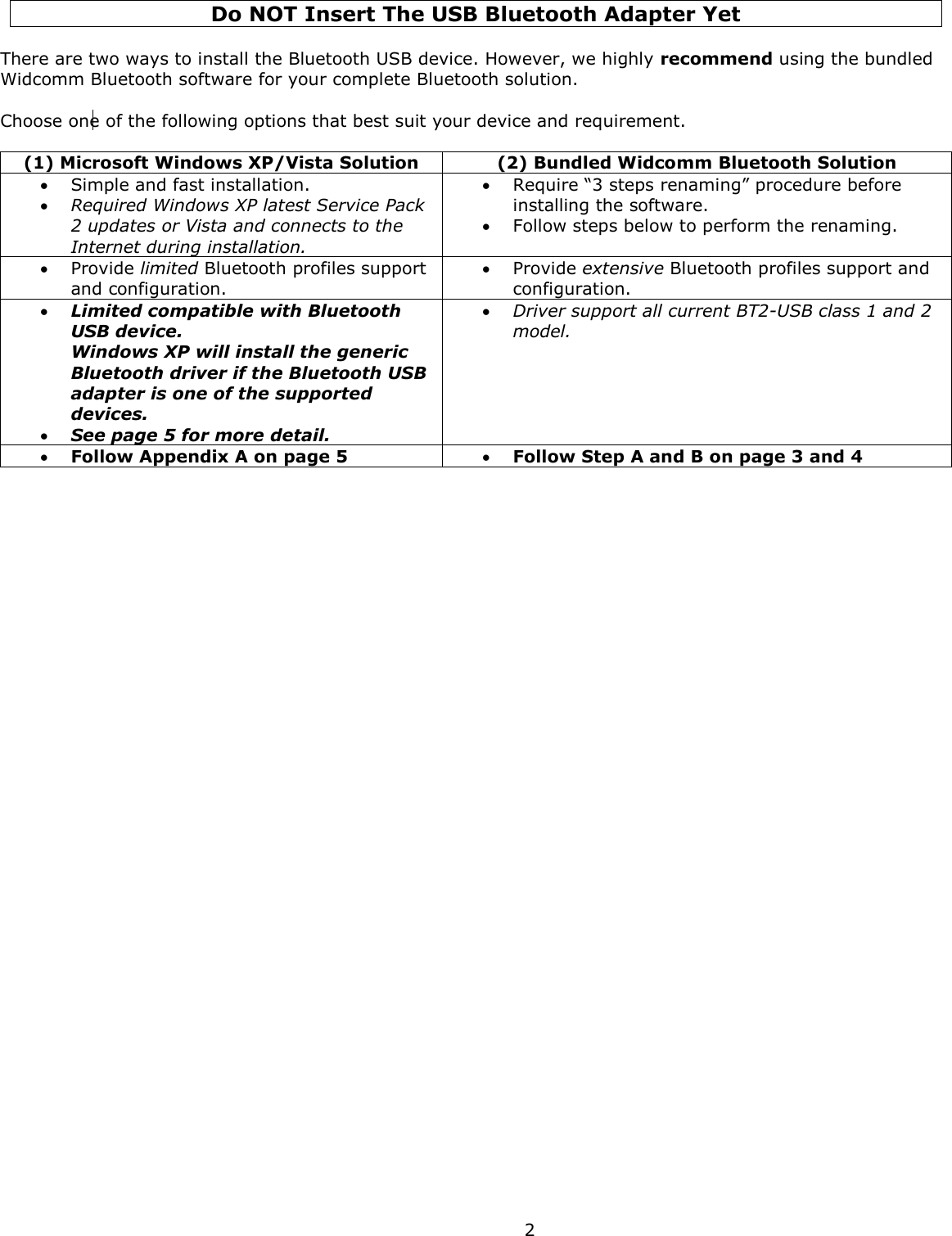  2 Do NOT Insert The USB Bluetooth Adapter Yet   There are two ways to install the Bluetooth USB device. However, we highly recommend using the bundled Widcomm Bluetooth software for your complete Bluetooth solution.  Choose one of the following options that best suit your device and requirement.  (1) Microsoft Windows XP/Vista Solution (2) Bundled Widcomm Bluetooth Solution  Simple and fast installation.   Required Windows XP latest Service Pack 2 updates or Vista and connects to the Internet during installation.  Require “3 steps renaming” procedure before installing the software.  Follow steps below to perform the renaming.  Provide limited Bluetooth profiles support and configuration.  Provide extensive Bluetooth profiles support and configuration.  Limited compatible with Bluetooth USB device.  Windows XP will install the generic Bluetooth driver if the Bluetooth USB adapter is one of the supported devices.   See page 5 for more detail.  Driver support all current BT2-USB class 1 and 2 model.  Follow Appendix A on page 5  Follow Step A and B on page 3 and 4  