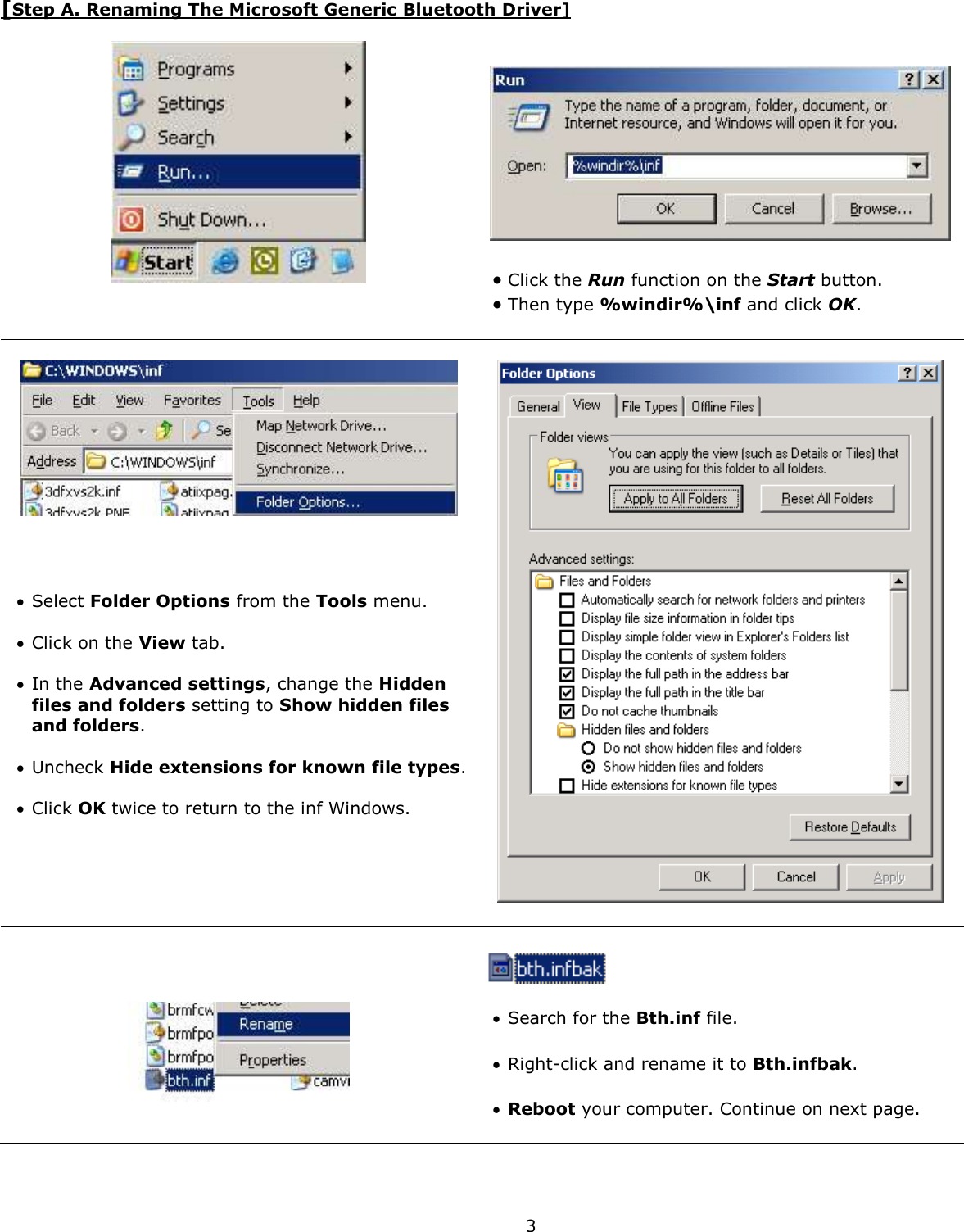  3 [Step A. Renaming The Microsoft Generic Bluetooth Driver]       Click the Run function on the Start button.   Then type %windir%\inf and click OK.         Select Folder Options from the Tools menu.   Click on the View tab.    In the Advanced settings, change the Hidden files and folders setting to Show hidden files and folders.   Uncheck Hide extensions for known file types.   Click OK twice to return to the inf Windows.          Search for the Bth.inf file.    Right-click and rename it to Bth.infbak.    Reboot your computer. Continue on next page. 