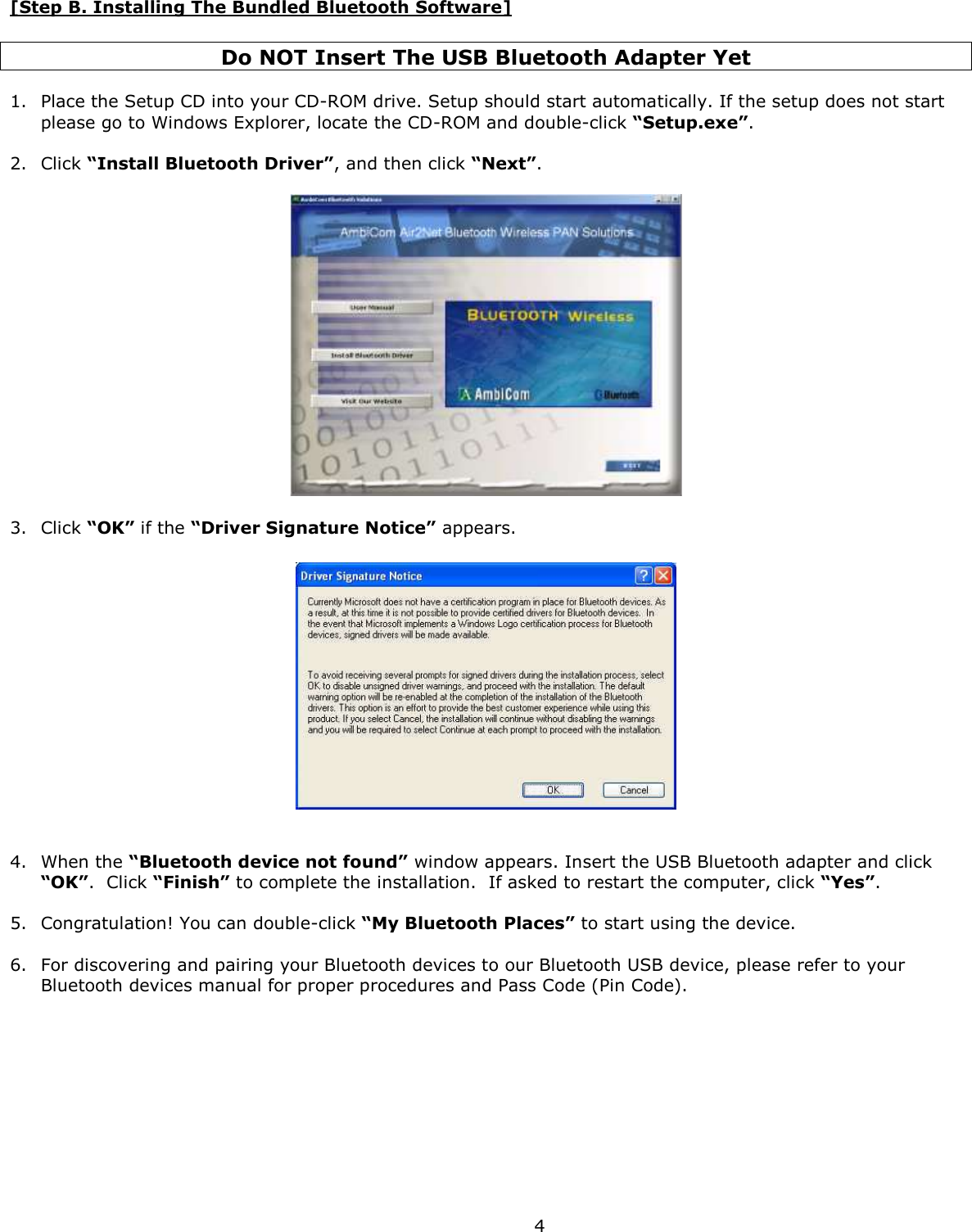  4 [Step B. Installing The Bundled Bluetooth Software]  Do NOT Insert The USB Bluetooth Adapter Yet  1. Place the Setup CD into your CD-ROM drive. Setup should start automatically. If the setup does not start please go to Windows Explorer, locate the CD-ROM and double-click “Setup.exe”.  2. Click “Install Bluetooth Driver”, and then click “Next”.     3. Click “OK” if the “Driver Signature Notice” appears.     4. When the “Bluetooth device not found” window appears. Insert the USB Bluetooth adapter and click “OK”.  Click “Finish” to complete the installation.  If asked to restart the computer, click “Yes”.  5. Congratulation! You can double-click “My Bluetooth Places” to start using the device.   6. For discovering and pairing your Bluetooth devices to our Bluetooth USB device, please refer to your Bluetooth devices manual for proper procedures and Pass Code (Pin Code).   