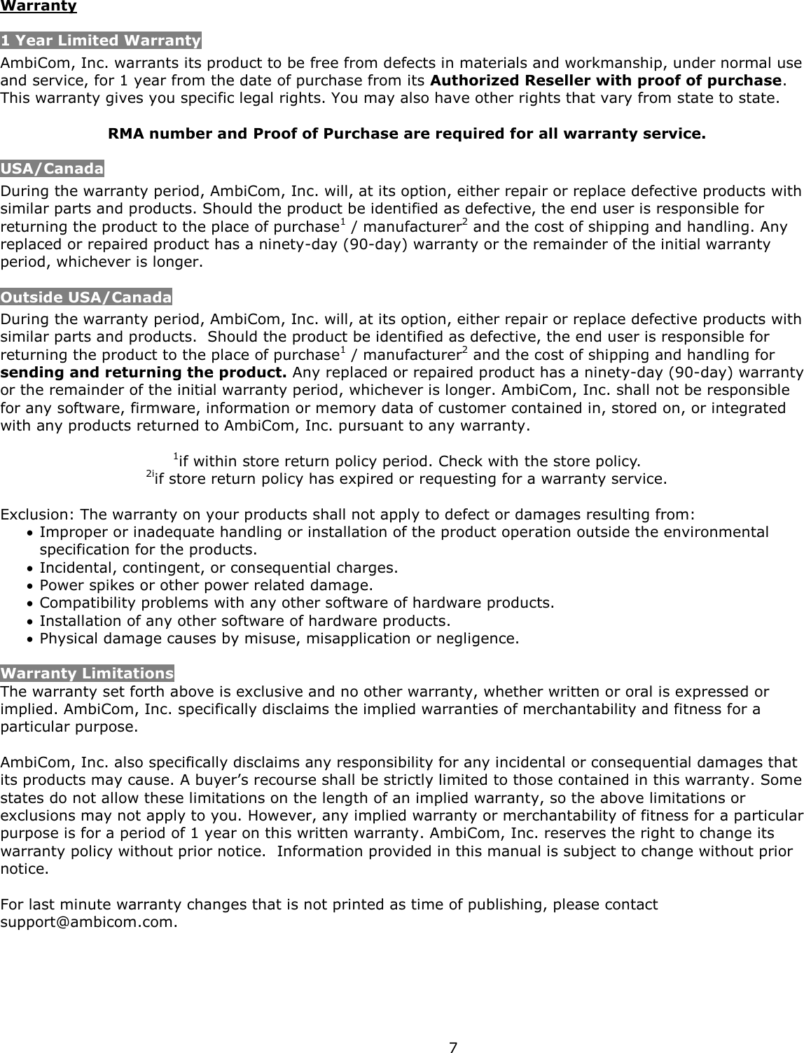  7 Warranty 1 Year Limited Warranty AmbiCom, Inc. warrants its product to be free from defects in materials and workmanship, under normal use and service, for 1 year from the date of purchase from its Authorized Reseller with proof of purchase.  This warranty gives you specific legal rights. You may also have other rights that vary from state to state.  RMA number and Proof of Purchase are required for all warranty service. USA/Canada During the warranty period, AmbiCom, Inc. will, at its option, either repair or replace defective products with similar parts and products. Should the product be identified as defective, the end user is responsible for returning the product to the place of purchase1 / manufacturer2 and the cost of shipping and handling. Any replaced or repaired product has a ninety-day (90-day) warranty or the remainder of the initial warranty period, whichever is longer.  Outside USA/Canada During the warranty period, AmbiCom, Inc. will, at its option, either repair or replace defective products with similar parts and products.  Should the product be identified as defective, the end user is responsible for returning the product to the place of purchase1 / manufacturer2 and the cost of shipping and handling for sending and returning the product. Any replaced or repaired product has a ninety-day (90-day) warranty or the remainder of the initial warranty period, whichever is longer. AmbiCom, Inc. shall not be responsible for any software, firmware, information or memory data of customer contained in, stored on, or integrated with any products returned to AmbiCom, Inc. pursuant to any warranty.  1if within store return policy period. Check with the store policy. 2iif store return policy has expired or requesting for a warranty service.  Exclusion: The warranty on your products shall not apply to defect or damages resulting from:  Improper or inadequate handling or installation of the product operation outside the environmental specification for the products.  Incidental, contingent, or consequential charges.  Power spikes or other power related damage.  Compatibility problems with any other software of hardware products.  Installation of any other software of hardware products.  Physical damage causes by misuse, misapplication or negligence.  Warranty Limitations The warranty set forth above is exclusive and no other warranty, whether written or oral is expressed or implied. AmbiCom, Inc. specifically disclaims the implied warranties of merchantability and fitness for a particular purpose.   AmbiCom, Inc. also specifically disclaims any responsibility for any incidental or consequential damages that its products may cause. A buyer’s recourse shall be strictly limited to those contained in this warranty. Some states do not allow these limitations on the length of an implied warranty, so the above limitations or exclusions may not apply to you. However, any implied warranty or merchantability of fitness for a particular purpose is for a period of 1 year on this written warranty. AmbiCom, Inc. reserves the right to change its warranty policy without prior notice.  Information provided in this manual is subject to change without prior notice.  For last minute warranty changes that is not printed as time of publishing, please contact support@ambicom.com.          