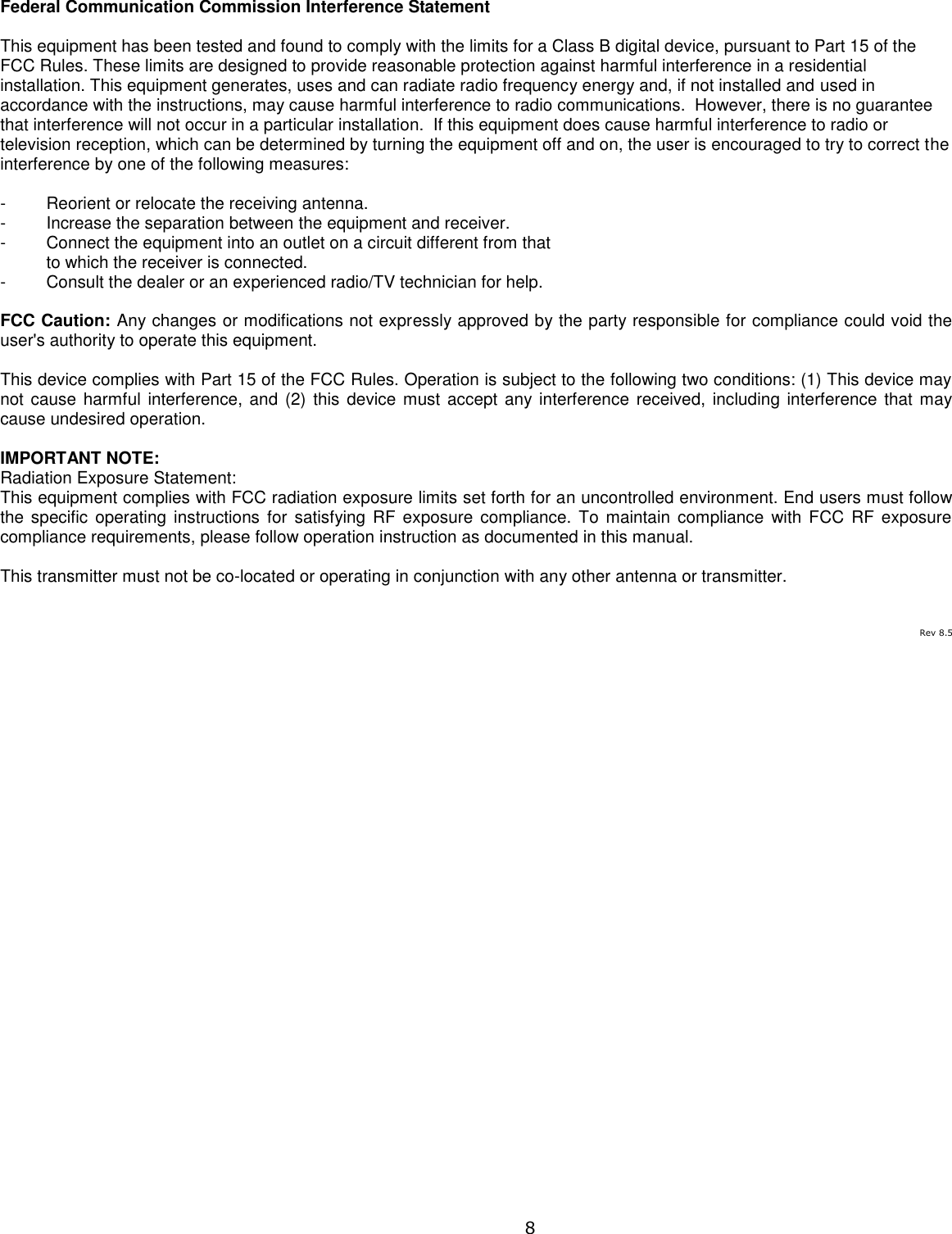  8 Federal Communication Commission Interference Statement  This equipment has been tested and found to comply with the limits for a Class B digital device, pursuant to Part 15 of the FCC Rules. These limits are designed to provide reasonable protection against harmful interference in a residential installation. This equipment generates, uses and can radiate radio frequency energy and, if not installed and used in accordance with the instructions, may cause harmful interference to radio communications.  However, there is no guarantee that interference will not occur in a particular installation.  If this equipment does cause harmful interference to radio or television reception, which can be determined by turning the equipment off and on, the user is encouraged to try to correct the interference by one of the following measures:  -  Reorient or relocate the receiving antenna. -  Increase the separation between the equipment and receiver. -  Connect the equipment into an outlet on a circuit different from that to which the receiver is connected. -  Consult the dealer or an experienced radio/TV technician for help.  FCC Caution: Any changes or modifications not expressly approved by the party responsible for compliance could void the user&apos;s authority to operate this equipment.  This device complies with Part 15 of the FCC Rules. Operation is subject to the following two conditions: (1) This device may not cause harmful  interference, and (2) this  device must  accept any interference  received, including interference that may cause undesired operation.  IMPORTANT NOTE: Radiation Exposure Statement: This equipment complies with FCC radiation exposure limits set forth for an uncontrolled environment. End users must follow the specific  operating  instructions for  satisfying RF  exposure  compliance.  To maintain  compliance  with FCC  RF  exposure compliance requirements, please follow operation instruction as documented in this manual.   This transmitter must not be co-located or operating in conjunction with any other antenna or transmitter.     Rev 8.5 