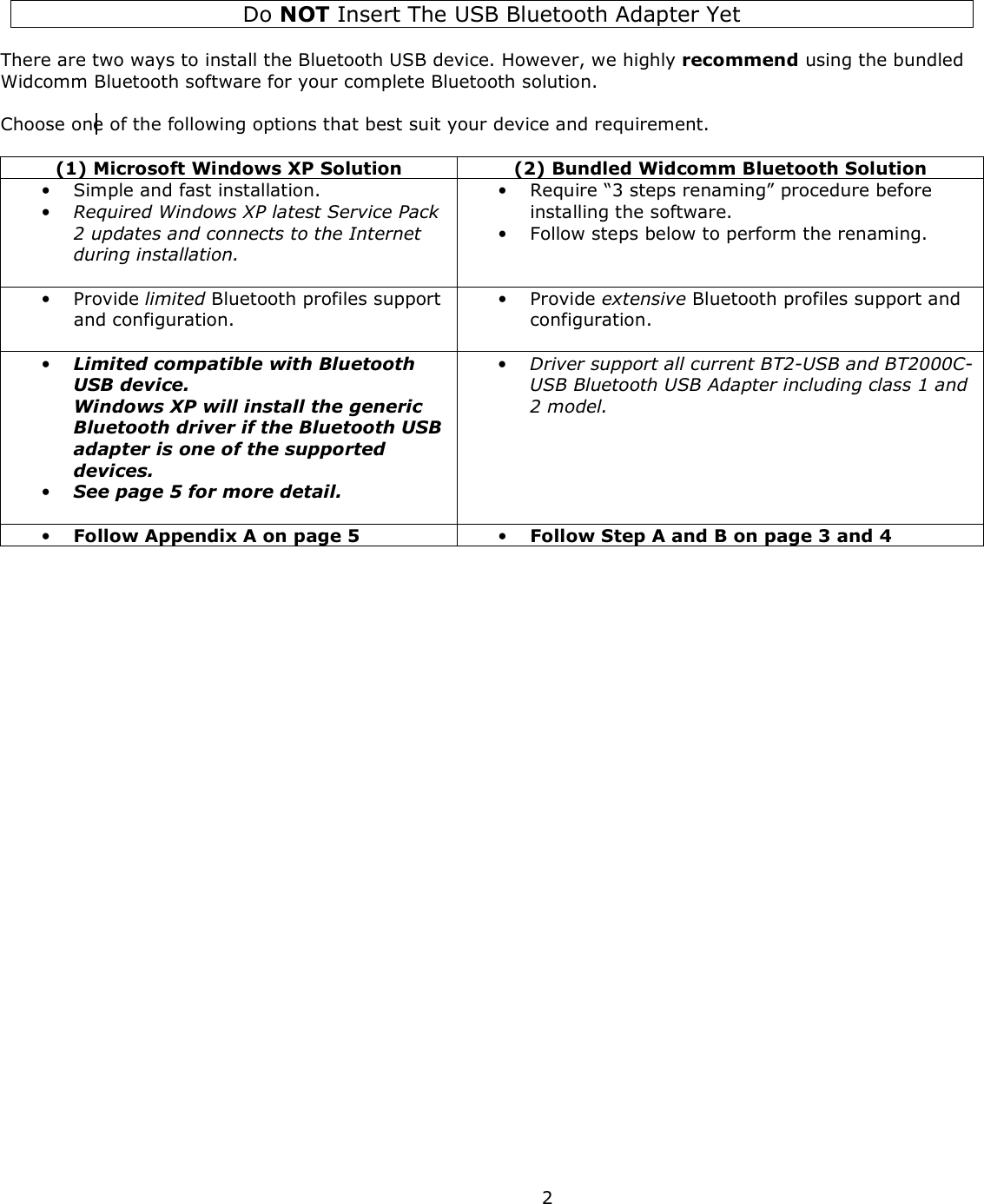  2    Do NOT Insert The USB Bluetooth Adapter Yet   There are two ways to install the Bluetooth USB device. However, we highly recommend using the bundled Widcomm Bluetooth software for your complete Bluetooth solution.  Choose one of the following options that best suit your device and requirement.  (1) Microsoft Windows XP Solution  (2) Bundled Widcomm Bluetooth Solution • Simple and fast installation.  • Required Windows XP latest Service Pack 2 updates and connects to the Internet during installation.  • Require “3 steps renaming” procedure before installing the software. • Follow steps below to perform the renaming. • Provide limited Bluetooth profiles support and configuration.  • Provide extensive Bluetooth profiles support and configuration. • Limited compatible with Bluetooth USB device.  Windows XP will install the generic Bluetooth driver if the Bluetooth USB adapter is one of the supported devices.  • See page 5 for more detail.  • Driver support all current BT2-USB and BT2000C-USB Bluetooth USB Adapter including class 1 and 2 model. • Follow Appendix A on page 5  • Follow Step A and B on page 3 and 4  