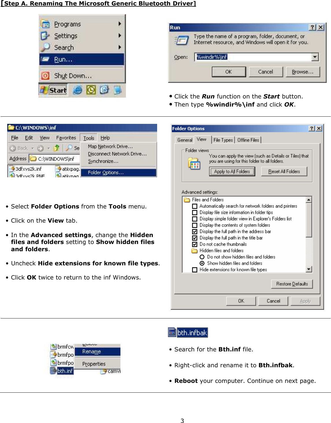  3 [Step A. Renaming The Microsoft Generic Bluetooth Driver]      • Click the Run function on the Start button.  • Then type %windir%\inf and click OK.         • Select Folder Options from the Tools menu.  • Click on the View tab.   • In the Advanced settings, change the Hidden files and folders setting to Show hidden files and folders.  • Uncheck Hide extensions for known file types.  • Click OK twice to return to the inf Windows.          • Search for the Bth.inf file.   • Right-click and rename it to Bth.infbak.   • Reboot your computer. Continue on next page. 