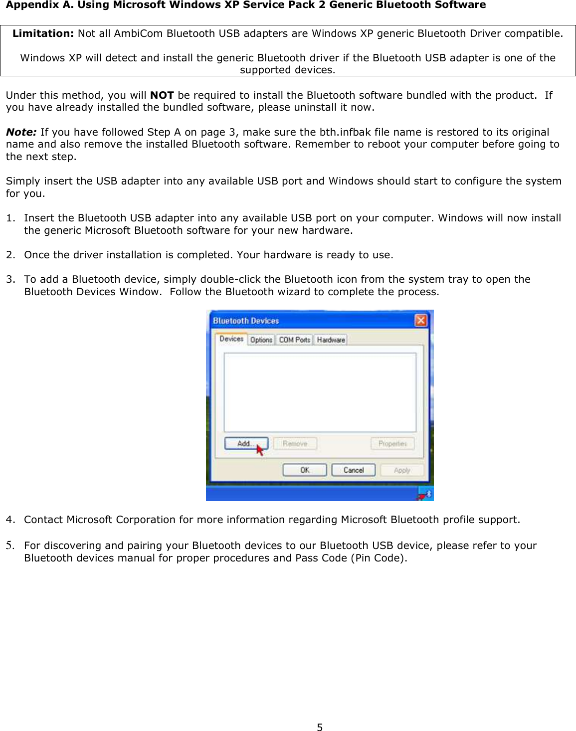  5 Appendix A. Using Microsoft Windows XP Service Pack 2 Generic Bluetooth Software  Limitation: Not all AmbiCom Bluetooth USB adapters are Windows XP generic Bluetooth Driver compatible.  Windows XP will detect and install the generic Bluetooth driver if the Bluetooth USB adapter is one of the supported devices.  Under this method, you will NOT be required to install the Bluetooth software bundled with the product.  If you have already installed the bundled software, please uninstall it now.    Note: If you have followed Step A on page 3, make sure the bth.infbak file name is restored to its original name and also remove the installed Bluetooth software. Remember to reboot your computer before going to the next step.  Simply insert the USB adapter into any available USB port and Windows should start to configure the system for you.    1. Insert the Bluetooth USB adapter into any available USB port on your computer. Windows will now install the generic Microsoft Bluetooth software for your new hardware.   2. Once the driver installation is completed. Your hardware is ready to use.   3. To add a Bluetooth device, simply double-click the Bluetooth icon from the system tray to open the Bluetooth Devices Window.  Follow the Bluetooth wizard to complete the process.    4. Contact Microsoft Corporation for more information regarding Microsoft Bluetooth profile support.  5. For discovering and pairing your Bluetooth devices to our Bluetooth USB device, please refer to your Bluetooth devices manual for proper procedures and Pass Code (Pin Code).  