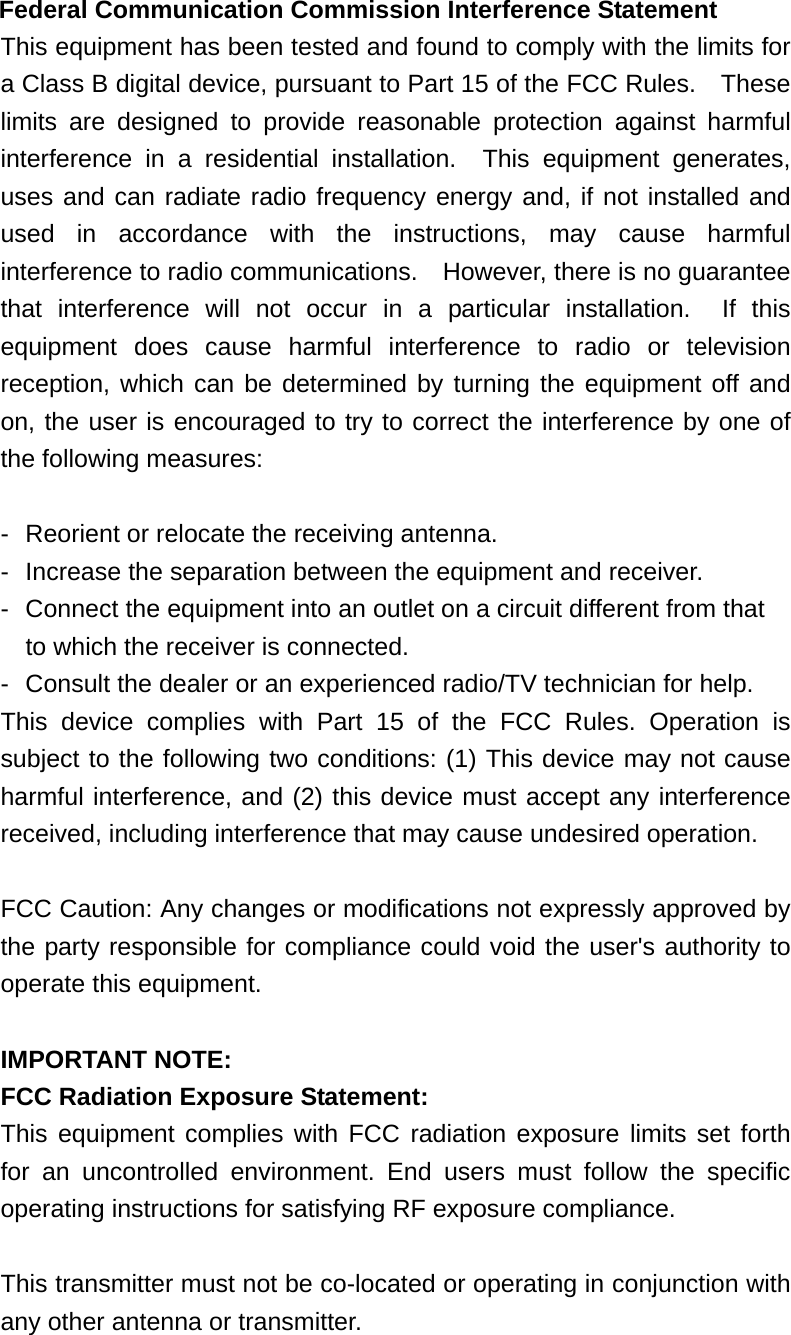 Federal Communication Commission Interference Statement This equipment has been tested and found to comply with the limits for a Class B digital device, pursuant to Part 15 of the FCC Rules.    These limits are designed to provide reasonable protection against harmful interference in a residential installation.  This equipment generates, uses and can radiate radio frequency energy and, if not installed and used in accordance with the instructions, may cause harmful interference to radio communications.    However, there is no guarantee that interference will not occur in a particular installation.  If this equipment does cause harmful interference to radio or television reception, which can be determined by turning the equipment off and on, the user is encouraged to try to correct the interference by one of the following measures:  -  Reorient or relocate the receiving antenna. -  Increase the separation between the equipment and receiver. -  Connect the equipment into an outlet on a circuit different from that to which the receiver is connected. -  Consult the dealer or an experienced radio/TV technician for help. This device complies with Part 15 of the FCC Rules. Operation is subject to the following two conditions: (1) This device may not cause harmful interference, and (2) this device must accept any interference received, including interference that may cause undesired operation.  FCC Caution: Any changes or modifications not expressly approved by the party responsible for compliance could void the user&apos;s authority to operate this equipment.  IMPORTANT NOTE: FCC Radiation Exposure Statement: This equipment complies with FCC radiation exposure limits set forth for an uncontrolled environment. End users must follow the specific operating instructions for satisfying RF exposure compliance.  This transmitter must not be co-located or operating in conjunction with any other antenna or transmitter. 