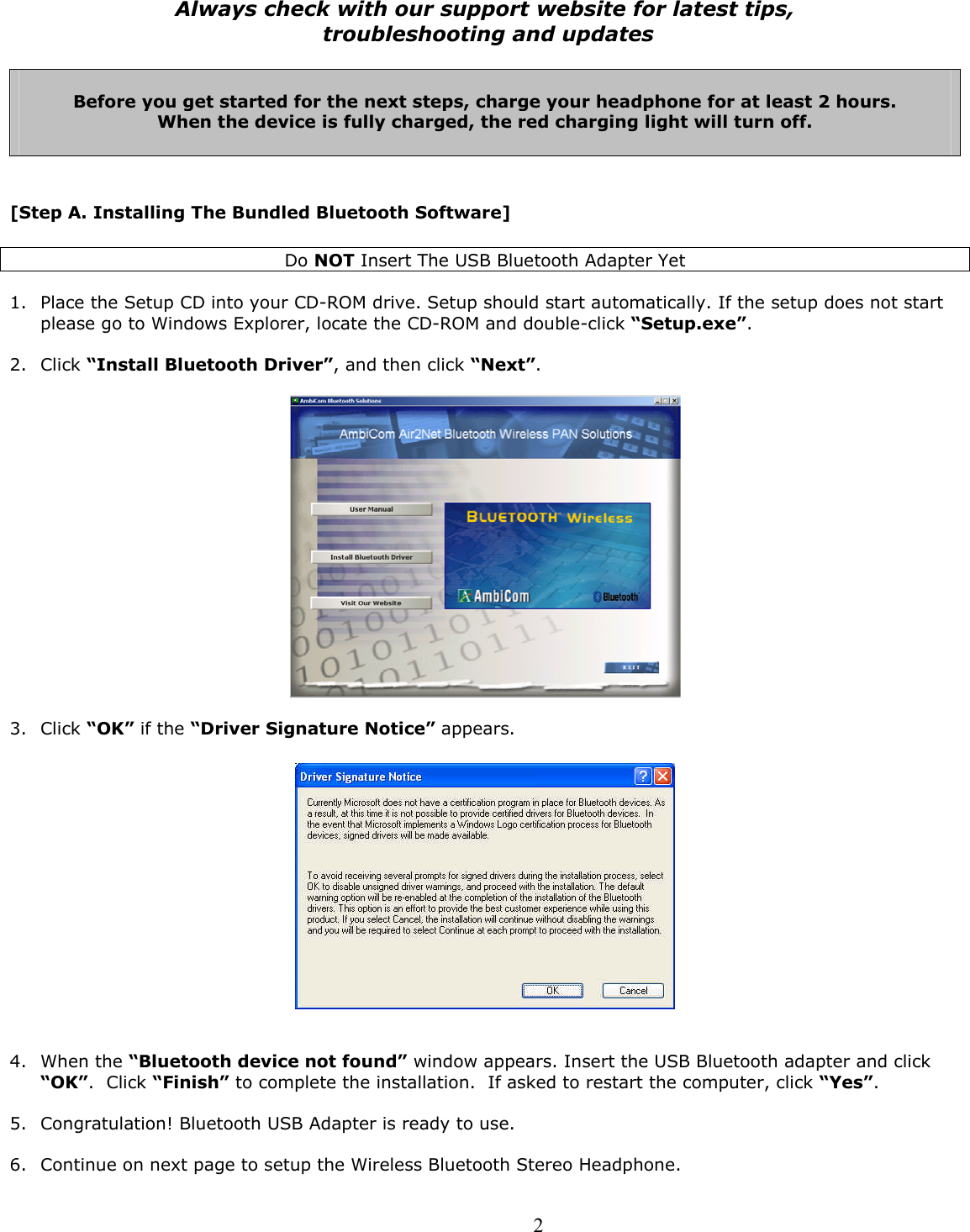  2Always check with our support website for latest tips,  troubleshooting and updates   Before you get started for the next steps, charge your headphone for at least 2 hours. When the device is fully charged, the red charging light will turn off.    [Step A. Installing The Bundled Bluetooth Software]  Do NOT Insert The USB Bluetooth Adapter Yet  1. Place the Setup CD into your CD-ROM drive. Setup should start automatically. If the setup does not start please go to Windows Explorer, locate the CD-ROM and double-click “Setup.exe”. 2. Click “Install Bluetooth Driver”, and then click “Next”.     3. Click “OK” if the “Driver Signature Notice” appears.     4. When the “Bluetooth device not found” window appears. Insert the USB Bluetooth adapter and click “OK”.  Click “Finish” to complete the installation.  If asked to restart the computer, click “Yes”.  5. Congratulation! Bluetooth USB Adapter is ready to use.   6. Continue on next page to setup the Wireless Bluetooth Stereo Headphone. 