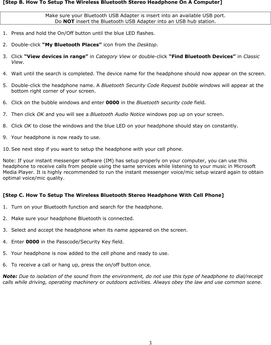  3[Step B. How To Setup The Wireless Bluetooth Stereo Headphone On A Computer]  Make sure your Bluetooth USB Adapter is insert into an available USB port.   Do NOT insert the Bluetooth USB Adapter into an USB hub station.   1. Press and hold the On/Off button until the blue LED flashes.    2. Double-click “My Bluetooth Places” icon from the Desktop.  3. Click “View devices in range” in Category View or double-click “Find Bluetooth Devices” in Classic View.  4. Wait until the search is completed. The device name for the headphone should now appear on the screen.  5. Double-click the headphone name. A Bluetooth Security Code Request bubble windows will appear at the bottom right corner of your screen.  6. Click on the bubble windows and enter 0000 in the Bluetooth security code field.  7. Then click OK and you will see a Bluetooth Audio Notice windows pop up on your screen.  8. Click OK to close the windows and the blue LED on your headphone should stay on constantly.  9. Your headphone is now ready to use.  10. See next step if you want to setup the headphone with your cell phone.  Note: If your instant messenger software (IM) has setup properly on your computer, you can use this headphone to receive calls from people using the same services while listening to your music in Microsoft Media Player. It is highly recommended to run the instant messenger voice/mic setup wizard again to obtain optimal voice/mic quality.   [Step C. How To Setup The Wireless Bluetooth Stereo Headphone With Cell Phone]  1. Turn on your Bluetooth function and search for the headphone.  2. Make sure your headphone Bluetooth is connected.  3. Select and accept the headphone when its name appeared on the screen.  4. Enter 0000 in the Passcode/Security Key field.  5. Your headphone is now added to the cell phone and ready to use.  6. To receive a call or hang up, press the on/off button once.  Note: Due to isolation of the sound from the environment, do not use this type of headphone to dial/receipt calls while driving, operating machinery or outdoors activities. Always obey the law and use common scene.         