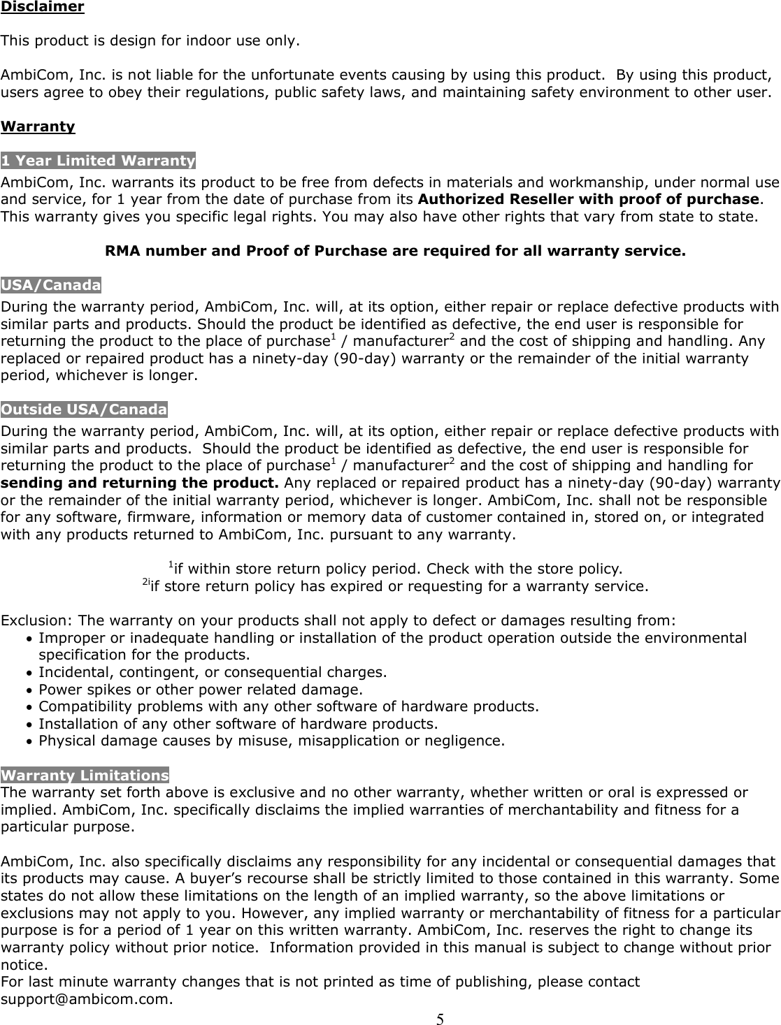  5Disclaimer  This product is design for indoor use only.  AmbiCom, Inc. is not liable for the unfortunate events causing by using this product.  By using this product, users agree to obey their regulations, public safety laws, and maintaining safety environment to other user.  Warranty 1 Year Limited Warranty AmbiCom, Inc. warrants its product to be free from defects in materials and workmanship, under normal use and service, for 1 year from the date of purchase from its Authorized Reseller with proof of purchase.  This warranty gives you specific legal rights. You may also have other rights that vary from state to state.  RMA number and Proof of Purchase are required for all warranty service. USA/Canada During the warranty period, AmbiCom, Inc. will, at its option, either repair or replace defective products with similar parts and products. Should the product be identified as defective, the end user is responsible for returning the product to the place of purchase1 / manufacturer2 and the cost of shipping and handling. Any replaced or repaired product has a ninety-day (90-day) warranty or the remainder of the initial warranty period, whichever is longer.  Outside USA/Canada During the warranty period, AmbiCom, Inc. will, at its option, either repair or replace defective products with similar parts and products.  Should the product be identified as defective, the end user is responsible for returning the product to the place of purchase1 / manufacturer2 and the cost of shipping and handling for sending and returning the product. Any replaced or repaired product has a ninety-day (90-day) warranty or the remainder of the initial warranty period, whichever is longer. AmbiCom, Inc. shall not be responsible for any software, firmware, information or memory data of customer contained in, stored on, or integrated with any products returned to AmbiCom, Inc. pursuant to any warranty.  1if within store return policy period. Check with the store policy. 2iif store return policy has expired or requesting for a warranty service.  Exclusion: The warranty on your products shall not apply to defect or damages resulting from: • Improper or inadequate handling or installation of the product operation outside the environmental specification for the products. • Incidental, contingent, or consequential charges. • Power spikes or other power related damage. • Compatibility problems with any other software of hardware products. • Installation of any other software of hardware products. • Physical damage causes by misuse, misapplication or negligence.  Warranty Limitations The warranty set forth above is exclusive and no other warranty, whether written or oral is expressed or implied. AmbiCom, Inc. specifically disclaims the implied warranties of merchantability and fitness for a particular purpose.   AmbiCom, Inc. also specifically disclaims any responsibility for any incidental or consequential damages that its products may cause. A buyer’s recourse shall be strictly limited to those contained in this warranty. Some states do not allow these limitations on the length of an implied warranty, so the above limitations or exclusions may not apply to you. However, any implied warranty or merchantability of fitness for a particular purpose is for a period of 1 year on this written warranty. AmbiCom, Inc. reserves the right to change its warranty policy without prior notice.  Information provided in this manual is subject to change without prior notice. For last minute warranty changes that is not printed as time of publishing, please contact support@ambicom.com. 