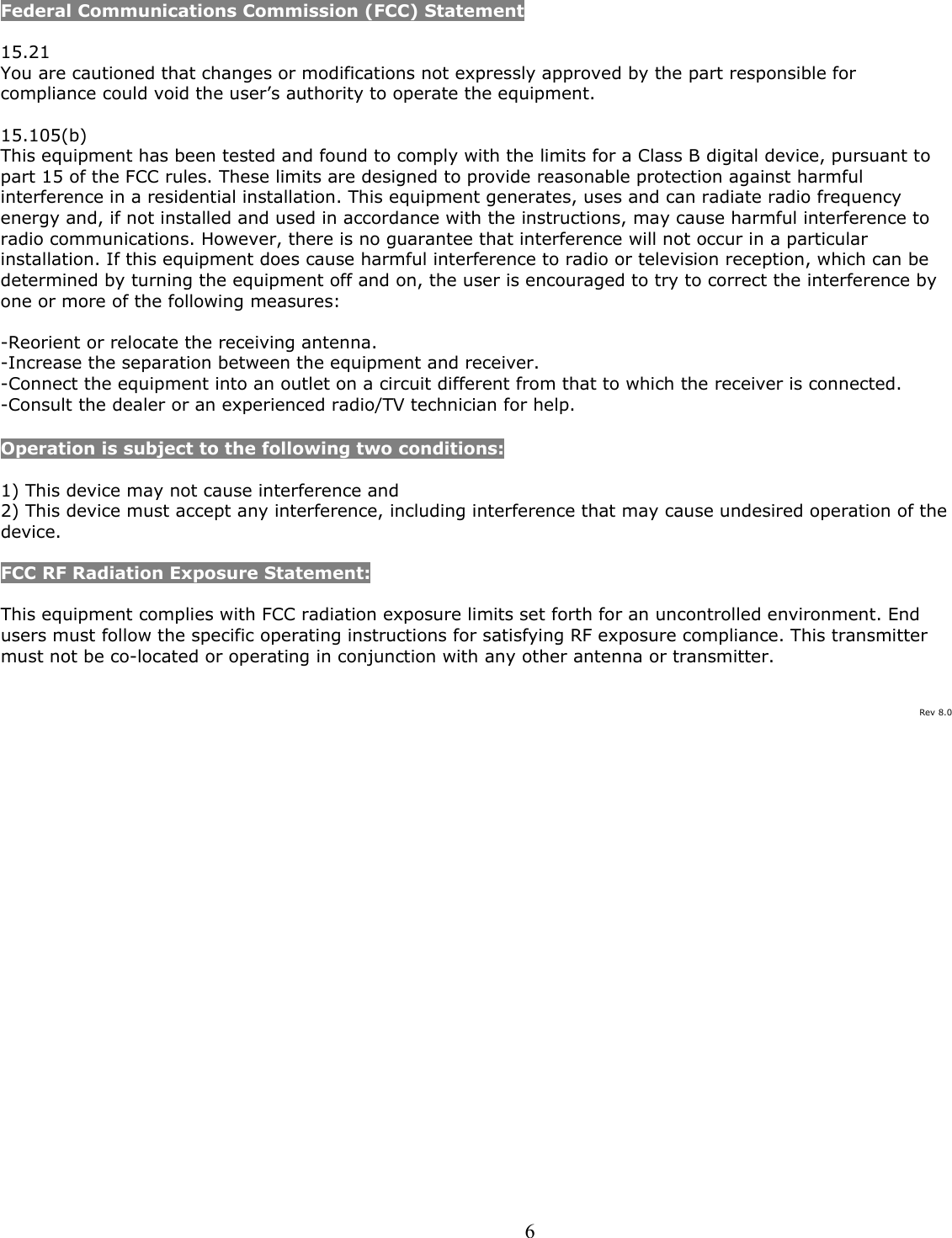  6Federal Communications Commission (FCC) Statement  15.21 You are cautioned that changes or modifications not expressly approved by the part responsible for compliance could void the user’s authority to operate the equipment.  15.105(b) This equipment has been tested and found to comply with the limits for a Class B digital device, pursuant to part 15 of the FCC rules. These limits are designed to provide reasonable protection against harmful interference in a residential installation. This equipment generates, uses and can radiate radio frequency energy and, if not installed and used in accordance with the instructions, may cause harmful interference to radio communications. However, there is no guarantee that interference will not occur in a particular installation. If this equipment does cause harmful interference to radio or television reception, which can be determined by turning the equipment off and on, the user is encouraged to try to correct the interference by one or more of the following measures:  -Reorient or relocate the receiving antenna. -Increase the separation between the equipment and receiver. -Connect the equipment into an outlet on a circuit different from that to which the receiver is connected. -Consult the dealer or an experienced radio/TV technician for help.  Operation is subject to the following two conditions:  1) This device may not cause interference and 2) This device must accept any interference, including interference that may cause undesired operation of the device.  FCC RF Radiation Exposure Statement:  This equipment complies with FCC radiation exposure limits set forth for an uncontrolled environment. End users must follow the specific operating instructions for satisfying RF exposure compliance. This transmitter must not be co-located or operating in conjunction with any other antenna or transmitter.    Rev 8.0 