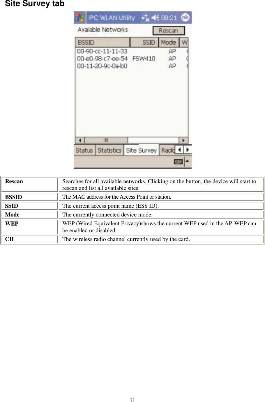  11Site Survey tab  Rescan  Searches for all available networks. Clicking on the button, the device will start to rescan and list all available sites. BSSID  The MAC address for the Access Point or station. SSID  The current access point name (ESS ID). Mode  The currently connected device mode. WEP  WEP (Wired Equivalent Privacy)shows the current WEP used in the AP. WEP can be enabled or disabled. CH  The wireless radio channel currently used by the card.  