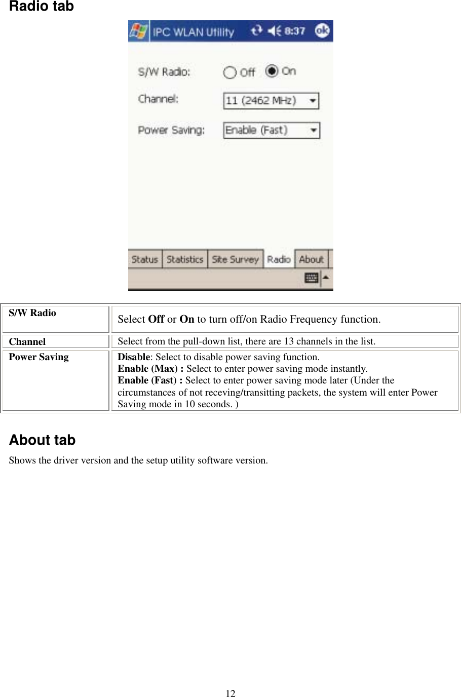  12Radio tab  S/W Radio  Select Off or On to turn off/on Radio Frequency function. Channel  Select from the pull-down list, there are 13 channels in the list. Power Saving  Disable: Select to disable power saving function. Enable (Max) : Select to enter power saving mode instantly. Enable (Fast) : Select to enter power saving mode later (Under the circumstances of not receving/transitting packets, the system will enter Power Saving mode in 10 seconds. )  About tab Shows the driver version and the setup utility software version.  