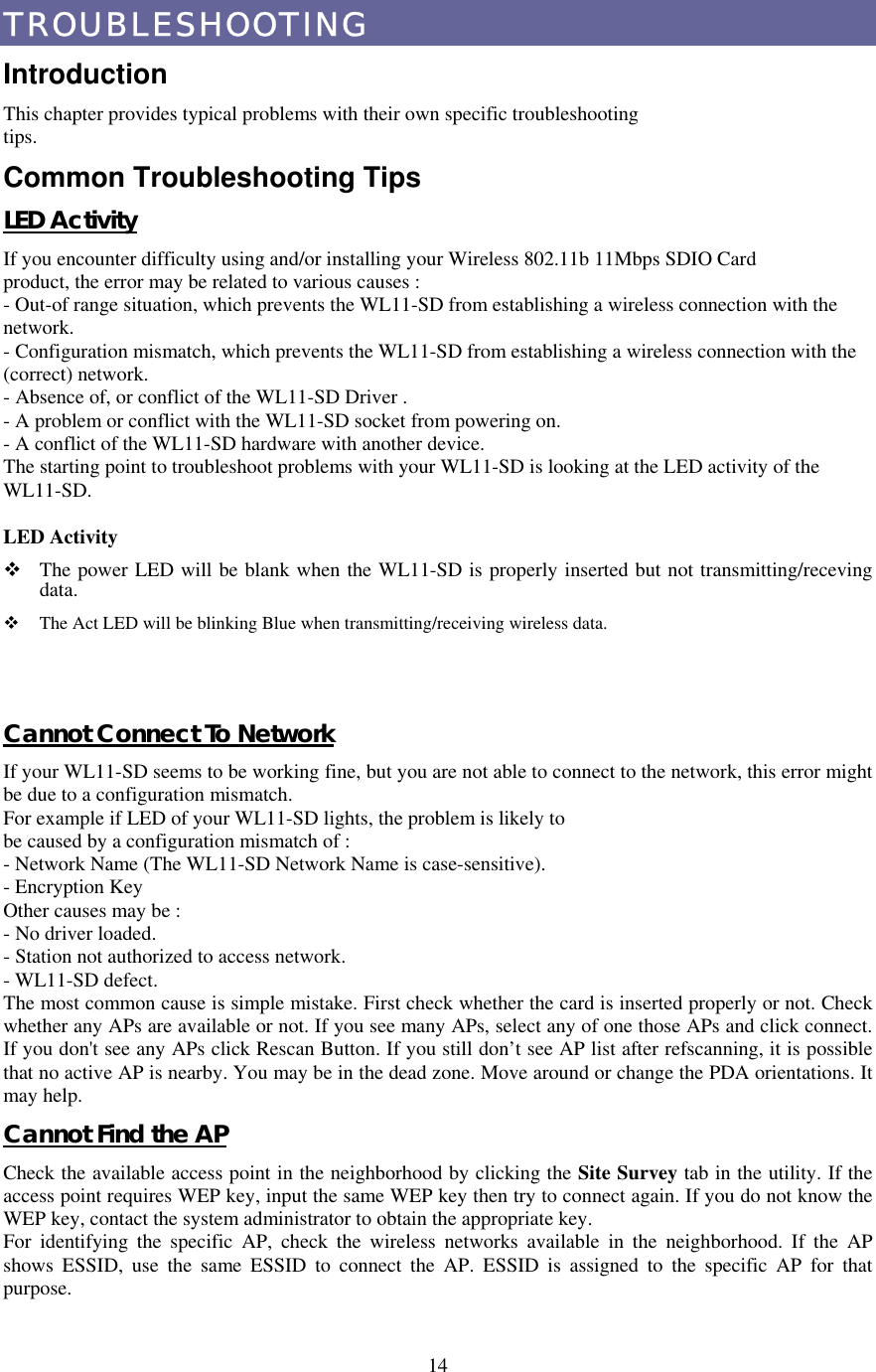  14TROUBLESHOOTING Introduction This chapter provides typical problems with their own specific troubleshooting tips. Common Troubleshooting Tips LED Activity If you encounter difficulty using and/or installing your Wireless 802.11b 11Mbps SDIO Card product, the error may be related to various causes : - Out-of range situation, which prevents the WL11-SD from establishing a wireless connection with the network. - Configuration mismatch, which prevents the WL11-SD from establishing a wireless connection with the (correct) network. - Absence of, or conflict of the WL11-SD Driver . - A problem or conflict with the WL11-SD socket from powering on. - A conflict of the WL11-SD hardware with another device. The starting point to troubleshoot problems with your WL11-SD is looking at the LED activity of the WL11-SD. LED Activity    The power LED will be blank when the WL11-SD is properly inserted but not transmitting/receving data.   The Act LED will be blinking Blue when transmitting/receiving wireless data.   Cannot Connect To Network If your WL11-SD seems to be working fine, but you are not able to connect to the network, this error might be due to a configuration mismatch. For example if LED of your WL11-SD lights, the problem is likely to be caused by a configuration mismatch of : - Network Name (The WL11-SD Network Name is case-sensitive). - Encryption Key Other causes may be : - No driver loaded. - Station not authorized to access network. - WL11-SD defect. The most common cause is simple mistake. First check whether the card is inserted properly or not. Check whether any APs are available or not. If you see many APs, select any of one those APs and click connect. If you don&apos;t see any APs click Rescan Button. If you still don’t see AP list after refscanning, it is possible that no active AP is nearby. You may be in the dead zone. Move around or change the PDA orientations. It may help. Cannot Find the AP Check the available access point in the neighborhood by clicking the Site Survey tab in the utility. If the access point requires WEP key, input the same WEP key then try to connect again. If you do not know the WEP key, contact the system administrator to obtain the appropriate key. For identifying the specific AP, check the wireless networks available in the neighborhood. If the AP shows ESSID, use the same ESSID to connect the AP. ESSID is assigned to the specific AP for that purpose. 