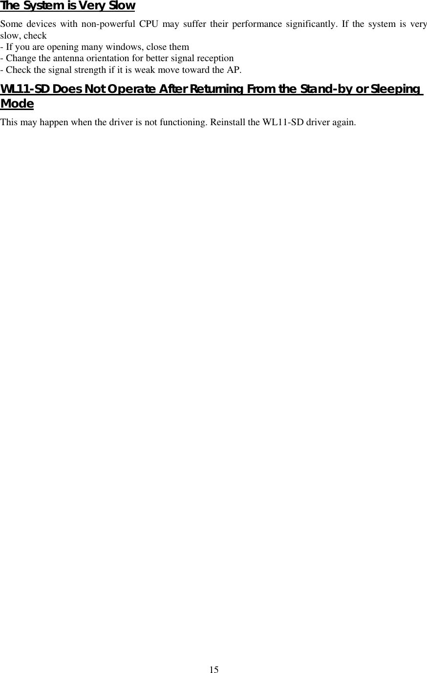  15The System is Very Slow Some devices with non-powerful CPU may suffer their performance significantly. If the system is very slow, check - If you are opening many windows, close them - Change the antenna orientation for better signal reception - Check the signal strength if it is weak move toward the AP. WL11-SD Does Not Operate After Returning From the Stand-by or Sleeping Mode This may happen when the driver is not functioning. Reinstall the WL11-SD driver again.   