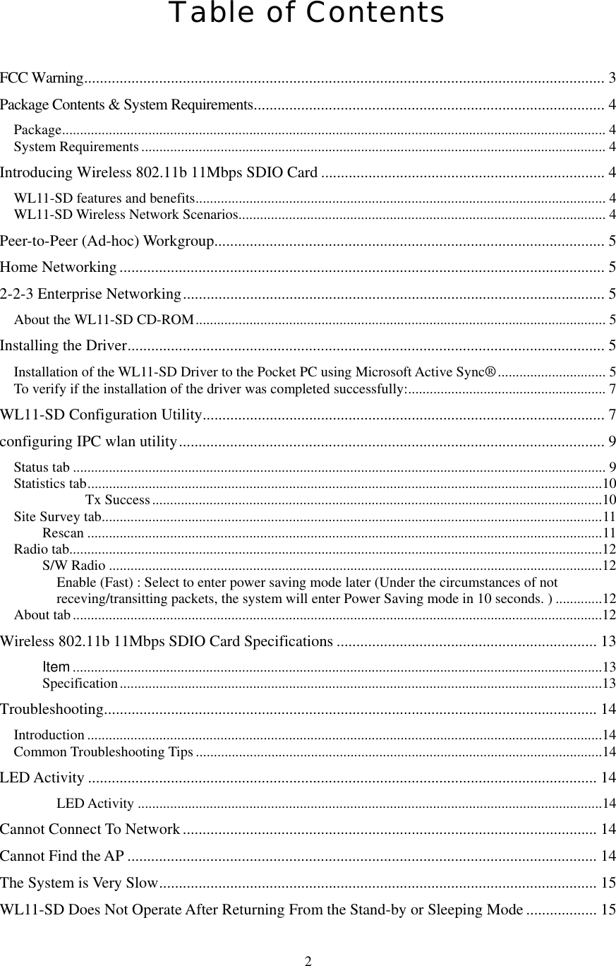  2Table of Contents  FCC Warning.................................................................................................................................... 3 Package Contents &amp; System Requirements......................................................................................... 4 Package....................................................................................................................................................... 4 System Requirements ................................................................................................................................. 4 Introducing Wireless 802.11b 11Mbps SDIO Card ........................................................................ 4 WL11-SD features and benefits.................................................................................................................. 4 WL11-SD Wireless Network Scenarios...................................................................................................... 4 Peer-to-Peer (Ad-hoc) Workgroup................................................................................................... 5 Home Networking........................................................................................................................... 5 2-2-3 Enterprise Networking........................................................................................................... 5 About the WL11-SD CD-ROM.................................................................................................................. 5 Installing the Driver......................................................................................................................... 5 Installation of the WL11-SD Driver to the Pocket PC using Microsoft Active Sync®.............................. 5 To verify if the installation of the driver was completed successfully:....................................................... 7 WL11-SD Configuration Utility...................................................................................................... 7 configuring IPC wlan utility............................................................................................................ 9 Status tab .................................................................................................................................................... 9 Statistics tab...............................................................................................................................................10 Tx Success.............................................................................................................................10 Site Survey tab...........................................................................................................................................11 Rescan ...............................................................................................................................................11 Radio tab....................................................................................................................................................12 S/W Radio .........................................................................................................................................12 Enable (Fast) : Select to enter power saving mode later (Under the circumstances of not receving/transitting packets, the system will enter Power Saving mode in 10 seconds. ) .............12 About tab...................................................................................................................................................12 Wireless 802.11b 11Mbps SDIO Card Specifications .................................................................. 13 Item ...................................................................................................................................................13 Specification......................................................................................................................................13 Troubleshooting............................................................................................................................. 14 Introduction ...............................................................................................................................................14 Common Troubleshooting Tips .................................................................................................................14 LED Activity ................................................................................................................................. 14 LED Activity .................................................................................................................................14 Cannot Connect To Network ......................................................................................................... 14 Cannot Find the AP ....................................................................................................................... 14 The System is Very Slow............................................................................................................... 15 WL11-SD Does Not Operate After Returning From the Stand-by or Sleeping Mode .................. 15 